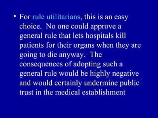 • For rule utilitarians, this is an easy
  choice. No one could approve a
  general rule that lets hospitals kill
  patients for their organs when they are
  going to die anyway. The
  consequences of adopting such a
  general rule would be highly negative
  and would certainly undermine public
  trust in the medical establishment
 