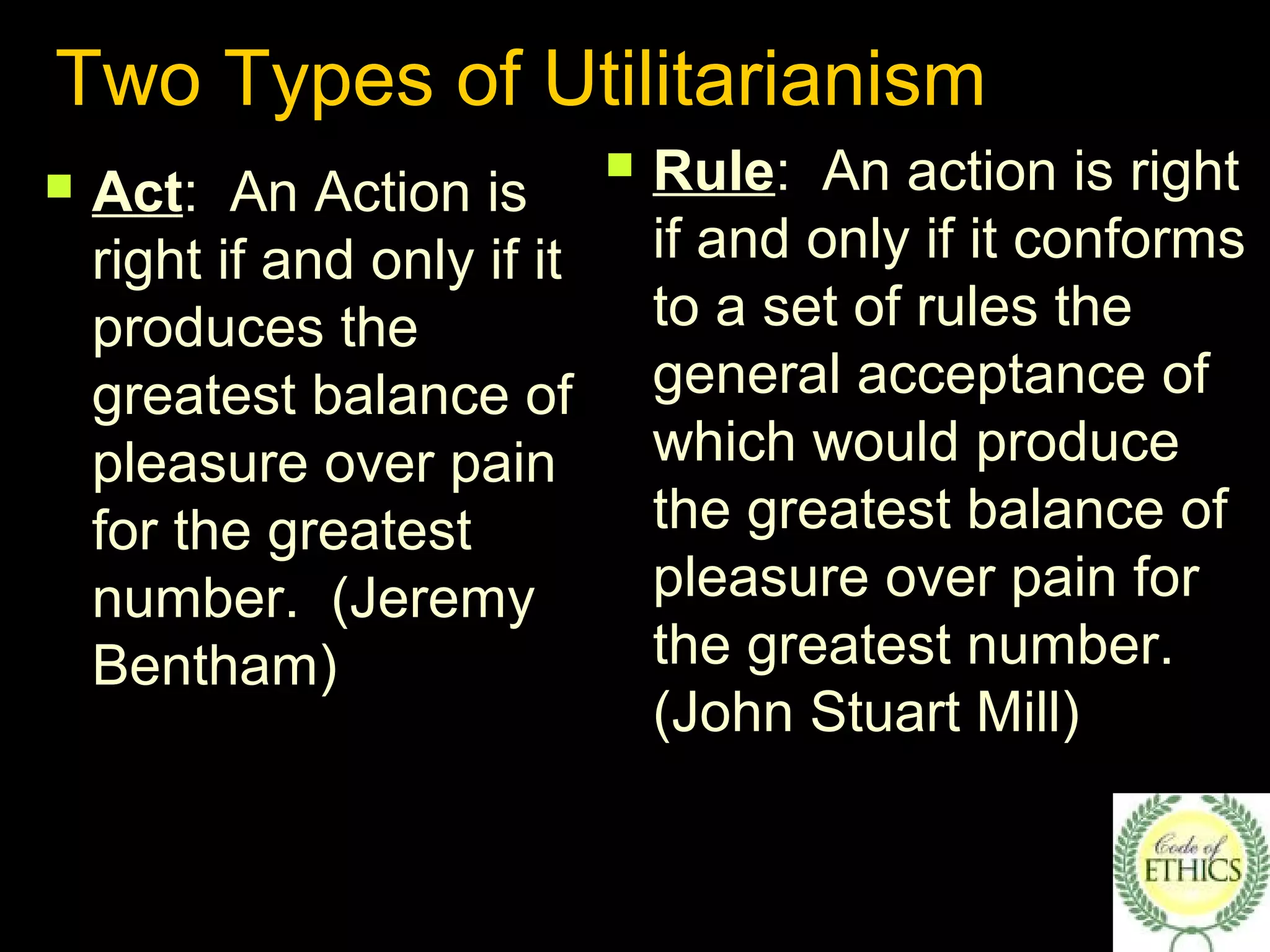 Two Types of Utilitarianism
 Rule: An action is right
if and only if it conforms
to a set of rules the
general acceptance of
which would produce
the greatest balance of
pleasure over pain for
the greatest number.
(John Stuart Mill)
 Act: An Action is
right if and only if it
produces the
greatest balance of
pleasure over pain
for the greatest
number. (Jeremy
Bentham)
 