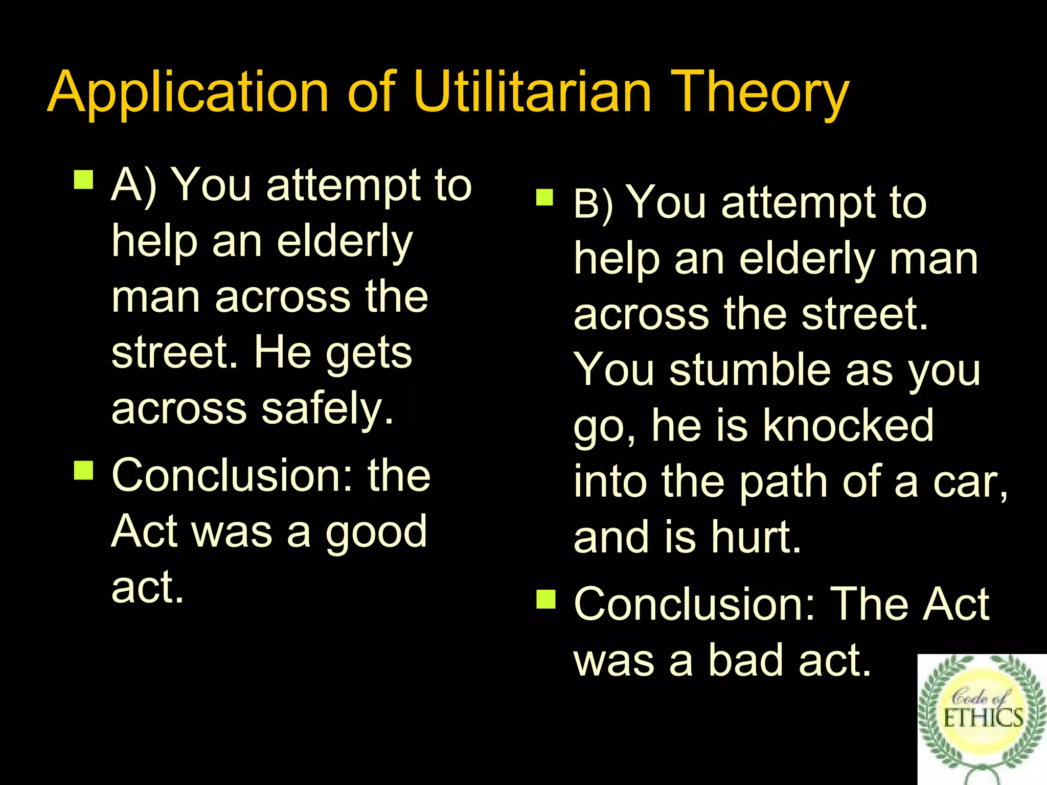 Application of Utilitarian Theory
 A) You attempt to
help an elderly
man across the
street. He gets
across safely.
 Conclusion: the
Act was a good
act.
 B) You attempt to
help an elderly man
across the street.
You stumble as you
go, he is knocked
into the path of a car,
and is hurt.
 Conclusion: The Act
was a bad act.
 