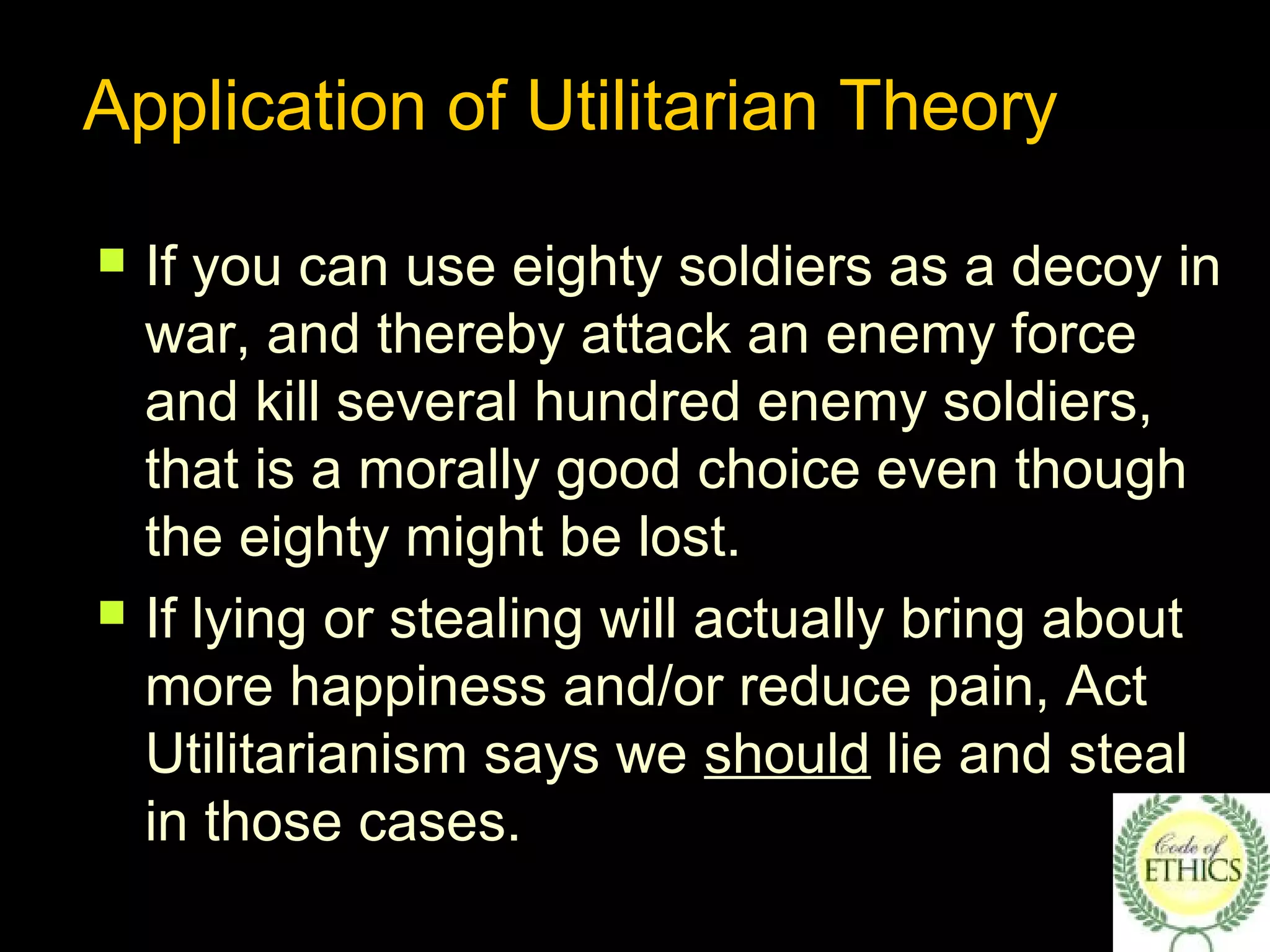 Application of Utilitarian Theory
 If you can use eighty soldiers as a decoy in
war, and thereby attack an enemy force
and kill several hundred enemy soldiers,
that is a morally good choice even though
the eighty might be lost.
 If lying or stealing will actually bring about
more happiness and/or reduce pain, Act
Utilitarianism says we should lie and steal
in those cases.
 
