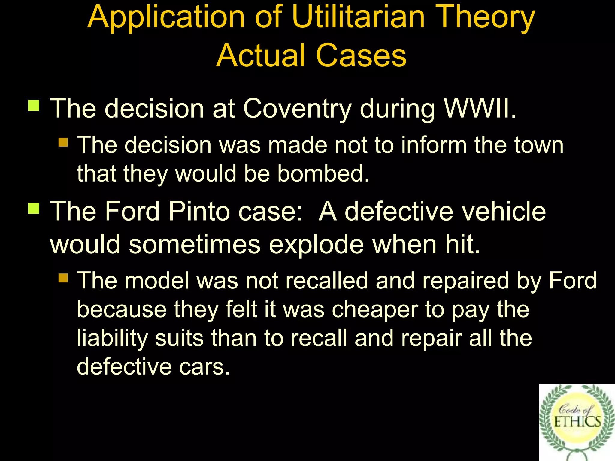 Application of Utilitarian Theory
Actual Cases
 The decision at Coventry during WWII.
 The decision was made not to inform the town
that they would be bombed.
 The Ford Pinto case: A defective vehicle
would sometimes explode when hit.
 The model was not recalled and repaired by Ford
because they felt it was cheaper to pay the
liability suits than to recall and repair all the
defective cars.
 