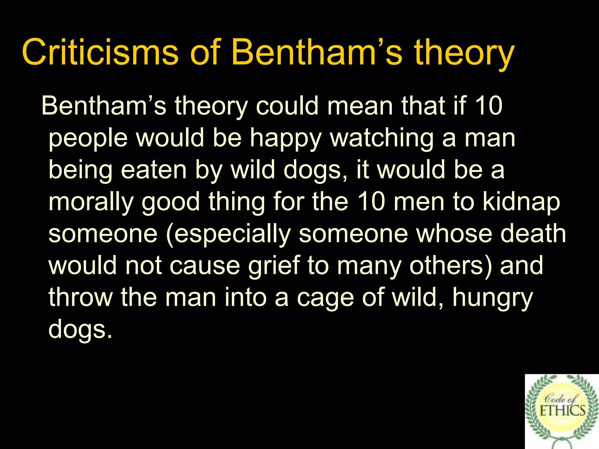 Criticisms of Bentham’s theory
Bentham’s theory could mean that if 10
people would be happy watching a man
being eaten by wild dogs, it would be a
morally good thing for the 10 men to kidnap
someone (especially someone whose death
would not cause grief to many others) and
throw the man into a cage of wild, hungry
dogs.
 