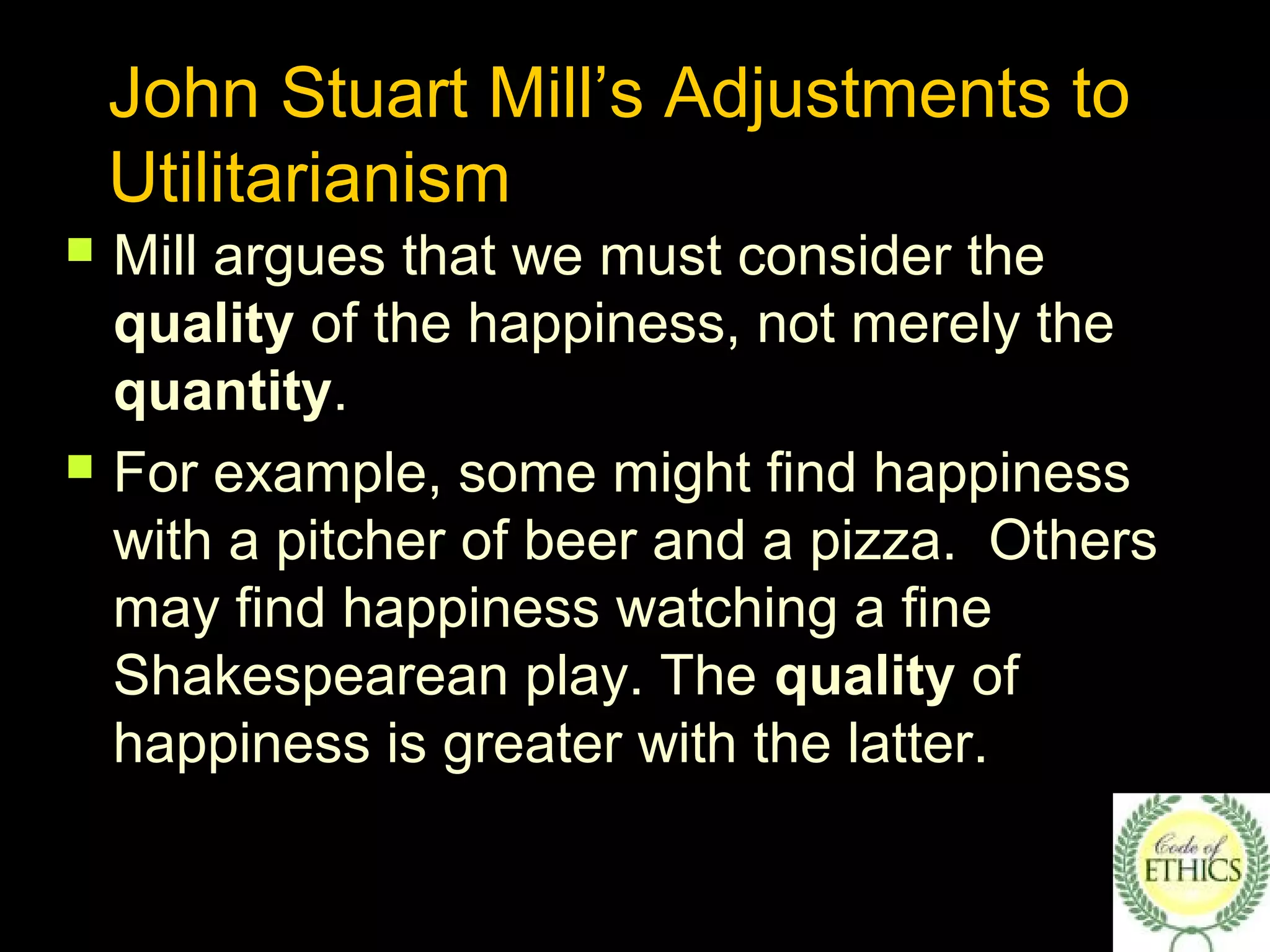 John Stuart Mill’s Adjustments to
Utilitarianism
 Mill argues that we must consider the
quality of the happiness, not merely the
quantity.
 For example, some might find happiness
with a pitcher of beer and a pizza. Others
may find happiness watching a fine
Shakespearean play. The quality of
happiness is greater with the latter.
 