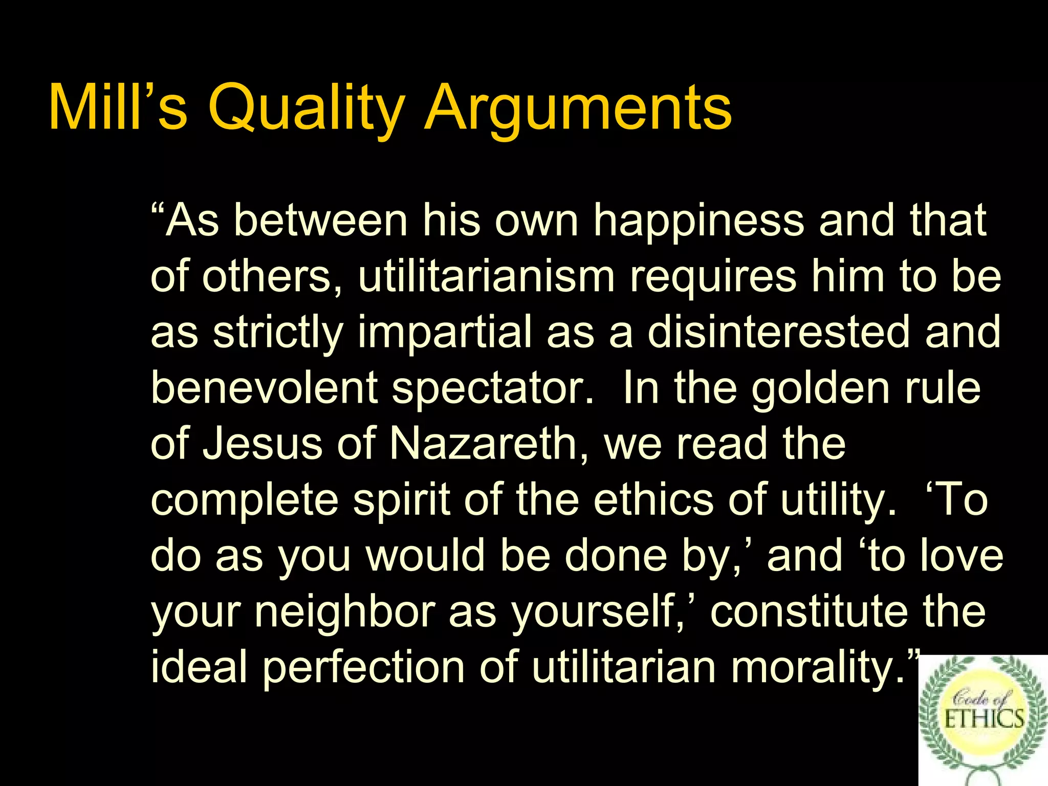 Mill’s Quality Arguments
“As between his own happiness and that
of others, utilitarianism requires him to be
as strictly impartial as a disinterested and
benevolent spectator. In the golden rule
of Jesus of Nazareth, we read the
complete spirit of the ethics of utility. ‘To
do as you would be done by,’ and ‘to love
your neighbor as yourself,’ constitute the
ideal perfection of utilitarian morality.”
 
