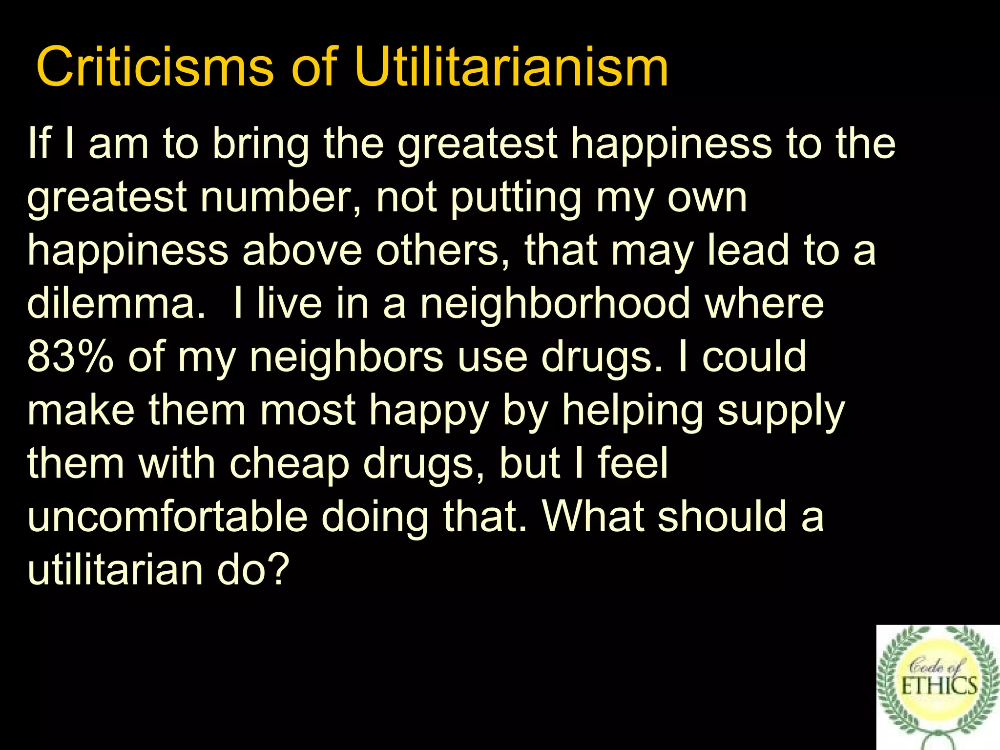 Criticisms of Utilitarianism
If I am to bring the greatest happiness to the
greatest number, not putting my own
happiness above others, that may lead to a
dilemma. I live in a neighborhood where
83% of my neighbors use drugs. I could
make them most happy by helping supply
them with cheap drugs, but I feel
uncomfortable doing that. What should a
utilitarian do?
 