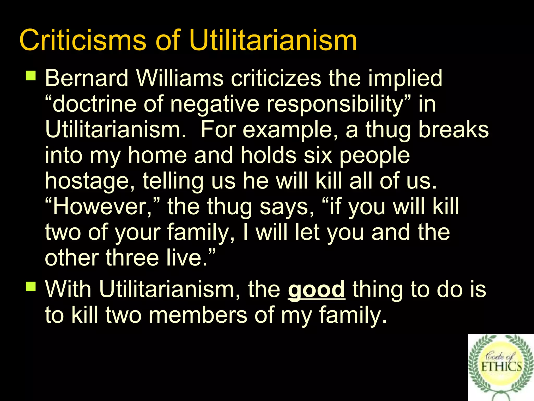 Criticisms of Utilitarianism
 Bernard Williams criticizes the implied
“doctrine of negative responsibility” in
Utilitarianism. For example, a thug breaks
into my home and holds six people
hostage, telling us he will kill all of us.
“However,” the thug says, “if you will kill
two of your family, I will let you and the
other three live.”
 With Utilitarianism, the good thing to do is
to kill two members of my family.
 