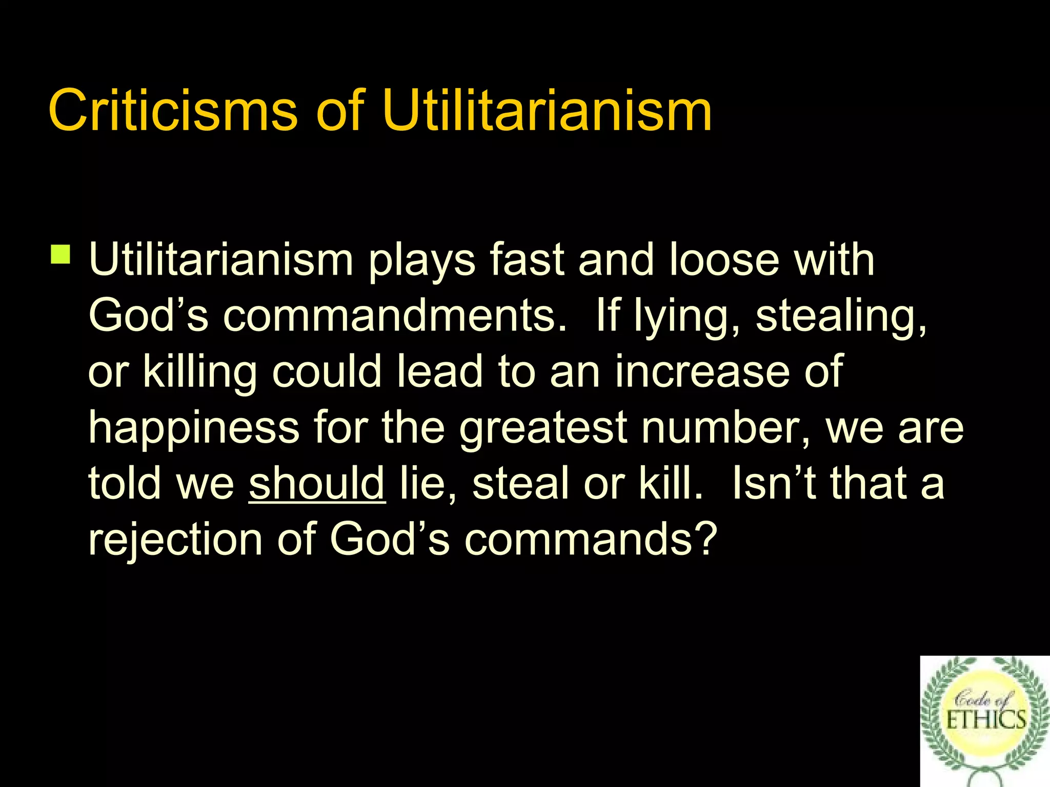 Criticisms of Utilitarianism
 Utilitarianism plays fast and loose with
God’s commandments. If lying, stealing,
or killing could lead to an increase of
happiness for the greatest number, we are
told we should lie, steal or kill. Isn’t that a
rejection of God’s commands?
 