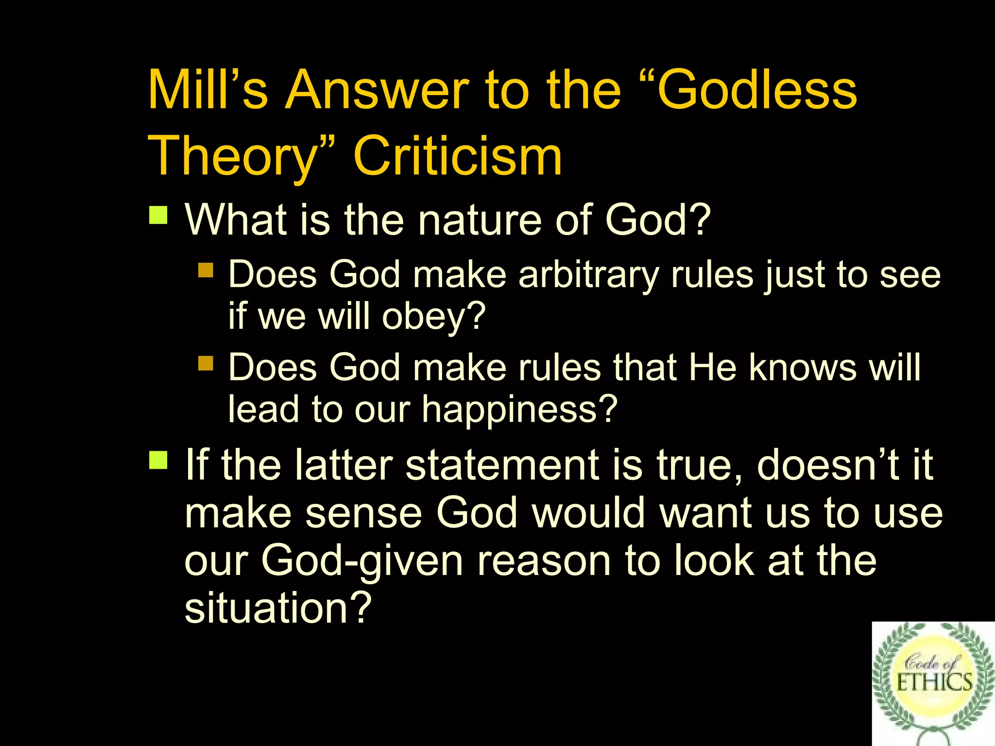 Mill’s Answer to the “Godless
Theory” Criticism
 What is the nature of God?
 Does God make arbitrary rules just to see
if we will obey?
 Does God make rules that He knows will
lead to our happiness?
 If the latter statement is true, doesn’t it
make sense God would want us to use
our God-given reason to look at the
situation?
 