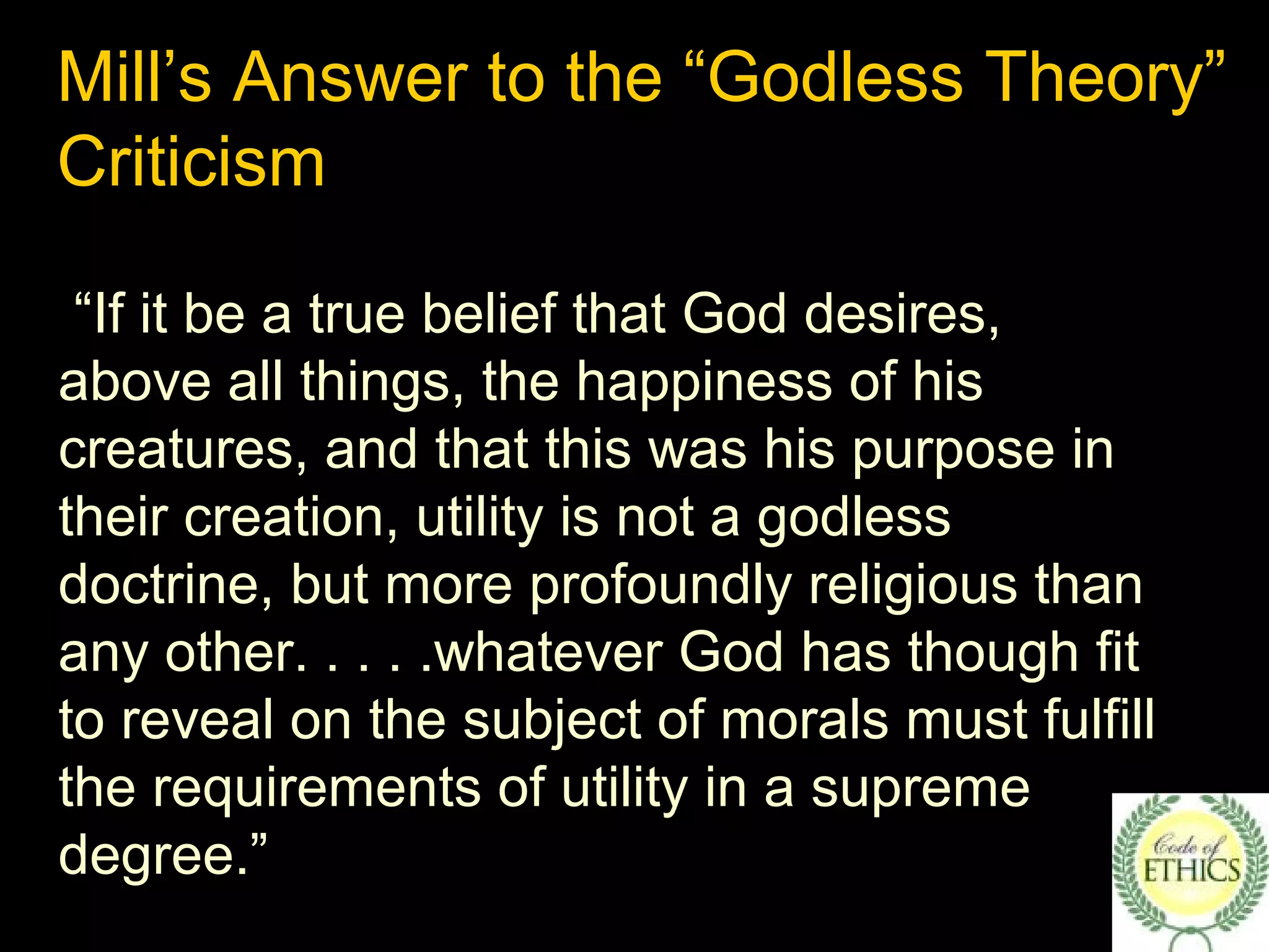 Mill’s Answer to the “Godless Theory”
Criticism
“If it be a true belief that God desires,
above all things, the happiness of his
creatures, and that this was his purpose in
their creation, utility is not a godless
doctrine, but more profoundly religious than
any other. . . . .whatever God has though fit
to reveal on the subject of morals must fulfill
the requirements of utility in a supreme
degree.”
 