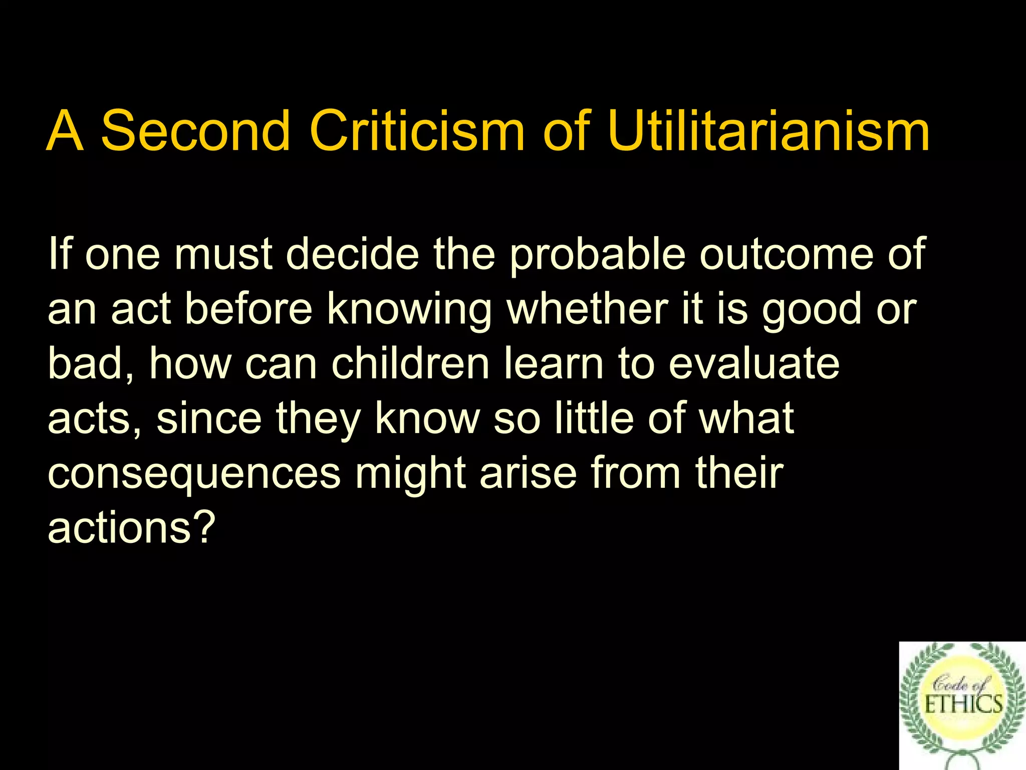 A Second Criticism of Utilitarianism
If one must decide the probable outcome of
an act before knowing whether it is good or
bad, how can children learn to evaluate
acts, since they know so little of what
consequences might arise from their
actions?
 