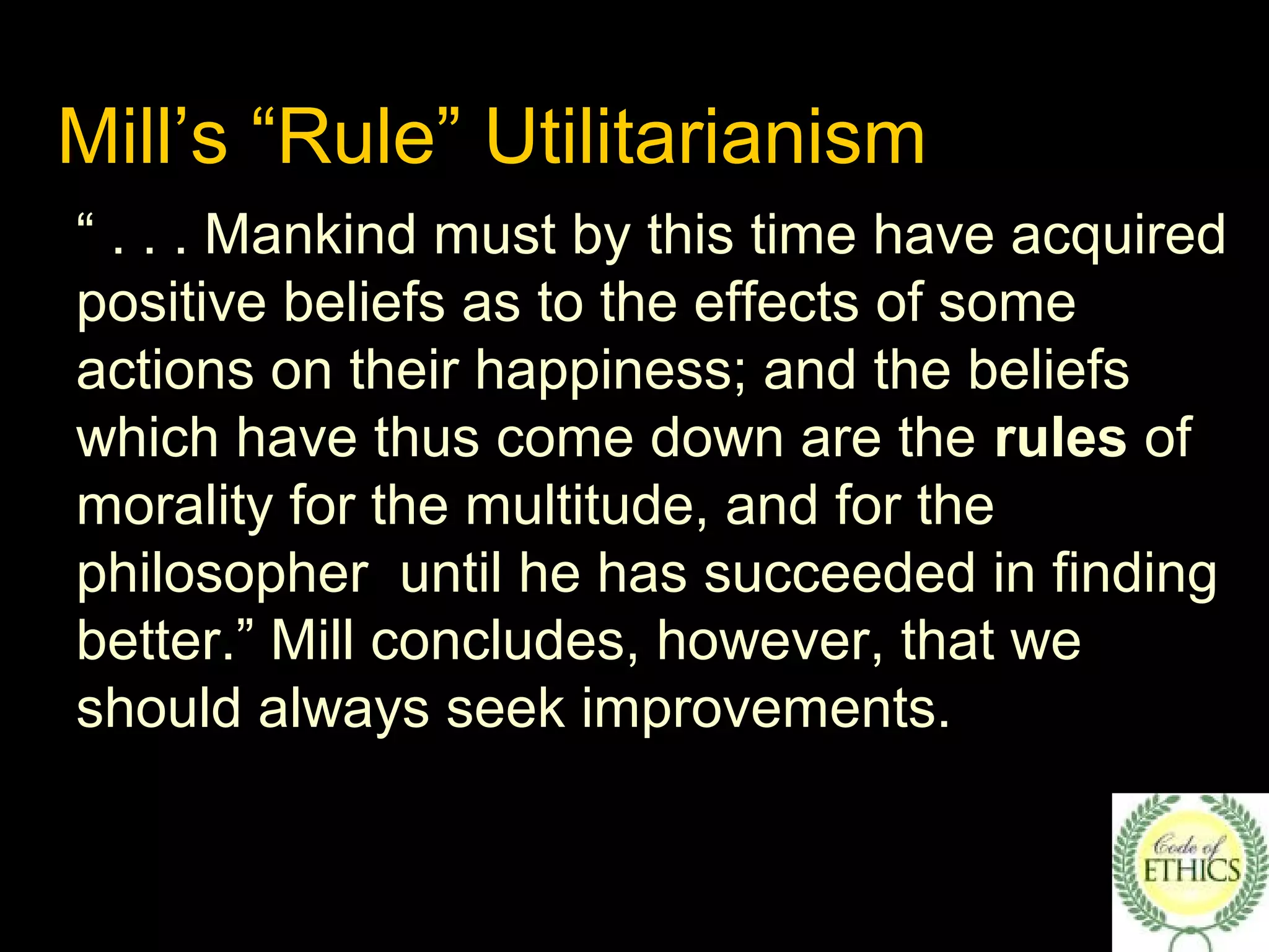 Mill’s “Rule” Utilitarianism
“ . . . Mankind must by this time have acquired
positive beliefs as to the effects of some
actions on their happiness; and the beliefs
which have thus come down are the rules of
morality for the multitude, and for the
philosopher until he has succeeded in finding
better.” Mill concludes, however, that we
should always seek improvements.
 