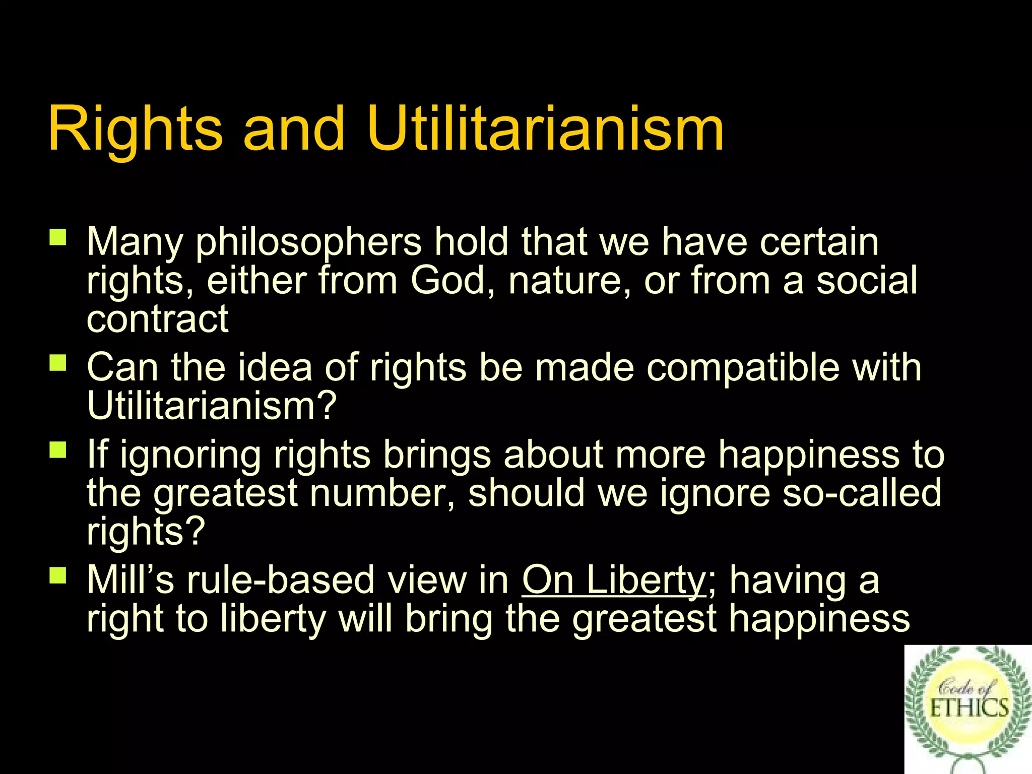 Rights and Utilitarianism
 Many philosophers hold that we have certain
rights, either from God, nature, or from a social
contract
 Can the idea of rights be made compatible with
Utilitarianism?
 If ignoring rights brings about more happiness to
the greatest number, should we ignore so-called
rights?
 Mill’s rule-based view in On Liberty; having a
right to liberty will bring the greatest happiness
 