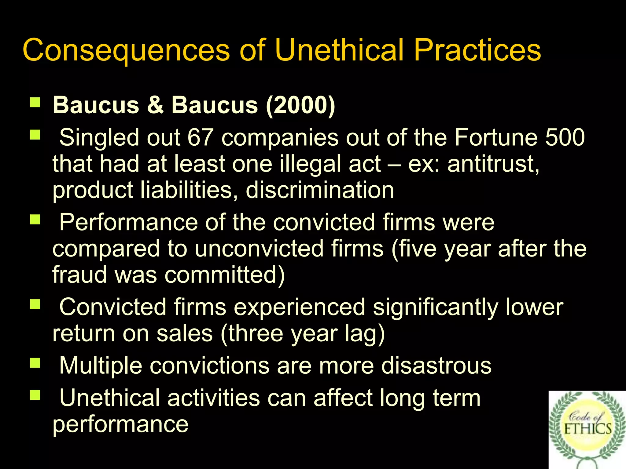 Consequences of Unethical Practices
 Baucus & Baucus (2000)
 Singled out 67 companies out of the Fortune 500
that had at least one illegal act – ex: antitrust,
product liabilities, discrimination
 Performance of the convicted firms were
compared to unconvicted firms (five year after the
fraud was committed)
 Convicted firms experienced significantly lower
return on sales (three year lag)
 Multiple convictions are more disastrous
 Unethical activities can affect long term
performance
 