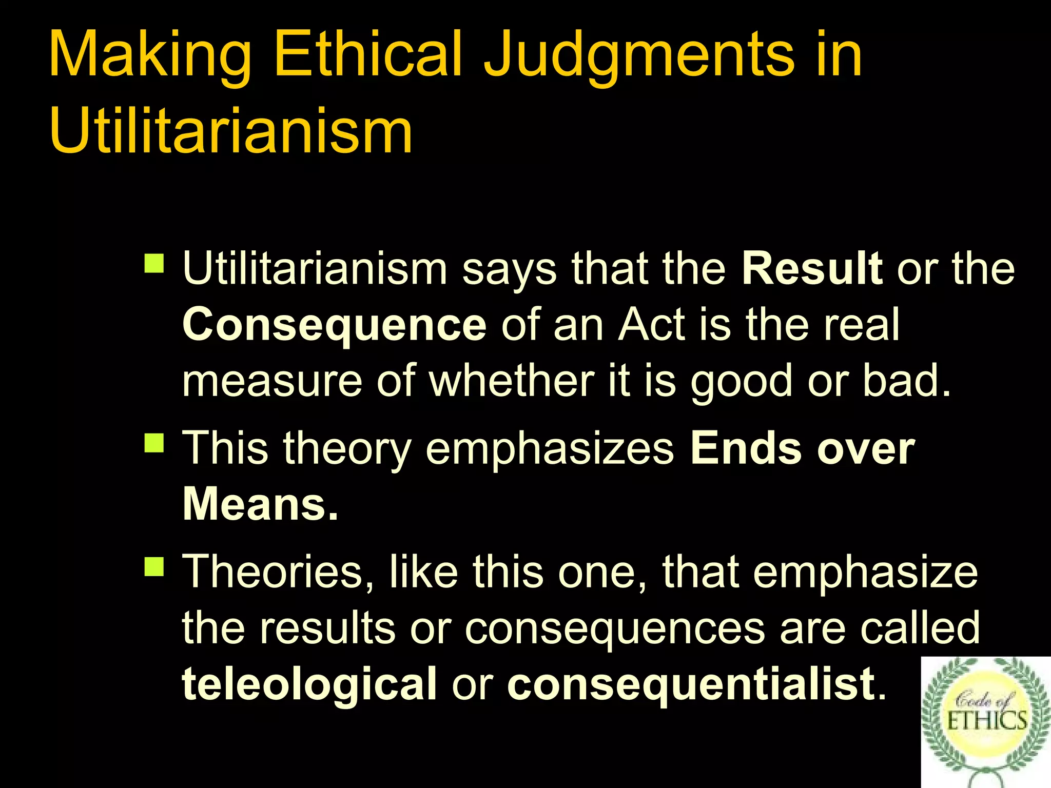 Making Ethical Judgments in
Utilitarianism
 Utilitarianism says that the Result or the
Consequence of an Act is the real
measure of whether it is good or bad.
 This theory emphasizes Ends over
Means.
 Theories, like this one, that emphasize
the results or consequences are called
teleological or consequentialist.
 