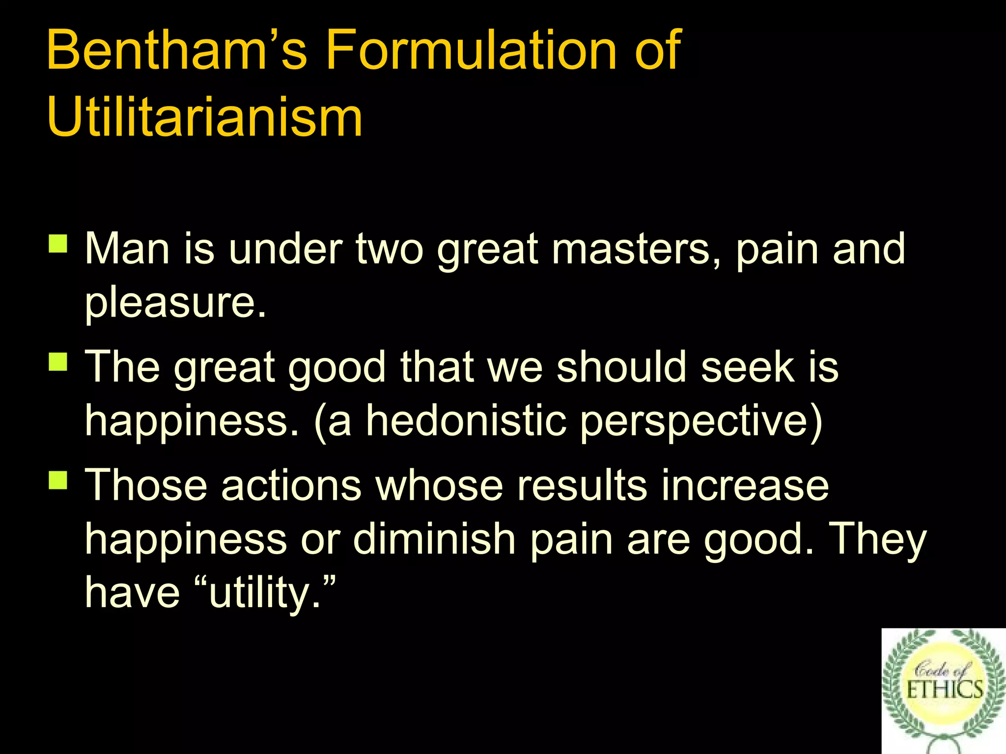 Bentham’s Formulation of
Utilitarianism
 Man is under two great masters, pain and
pleasure.
 The great good that we should seek is
happiness. (a hedonistic perspective)
 Those actions whose results increase
happiness or diminish pain are good. They
have “utility.”
 
