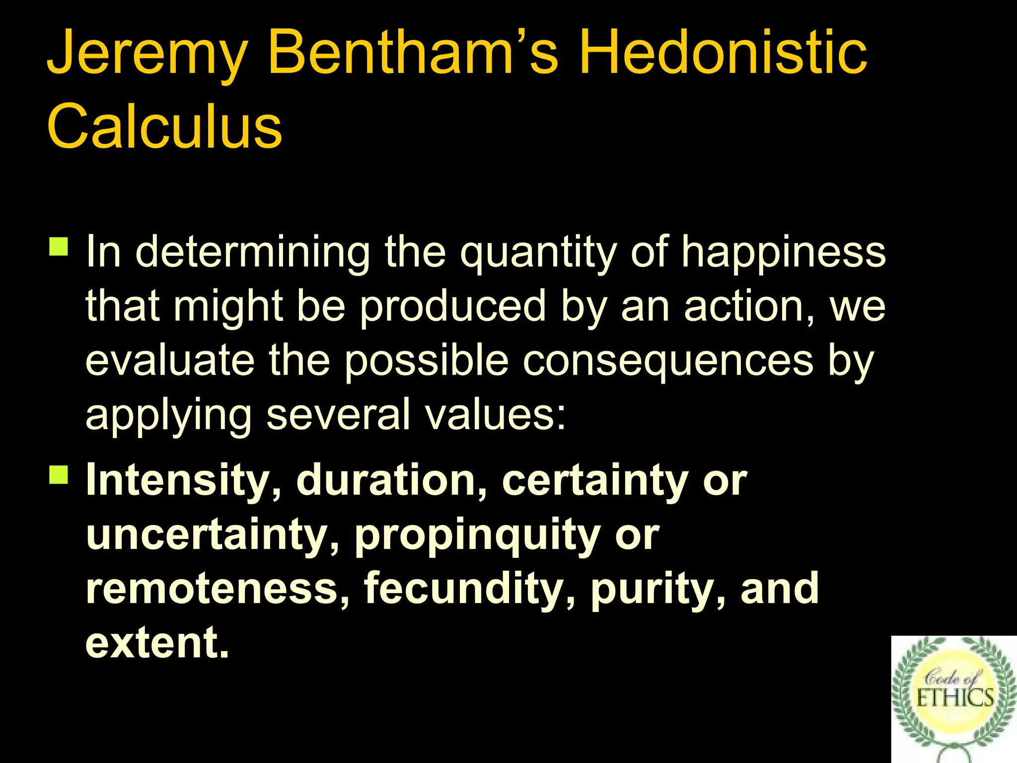 Jeremy Bentham’s Hedonistic
Calculus
 In determining the quantity of happiness
that might be produced by an action, we
evaluate the possible consequences by
applying several values:
 Intensity, duration, certainty or
uncertainty, propinquity or
remoteness, fecundity, purity, and
extent.
 