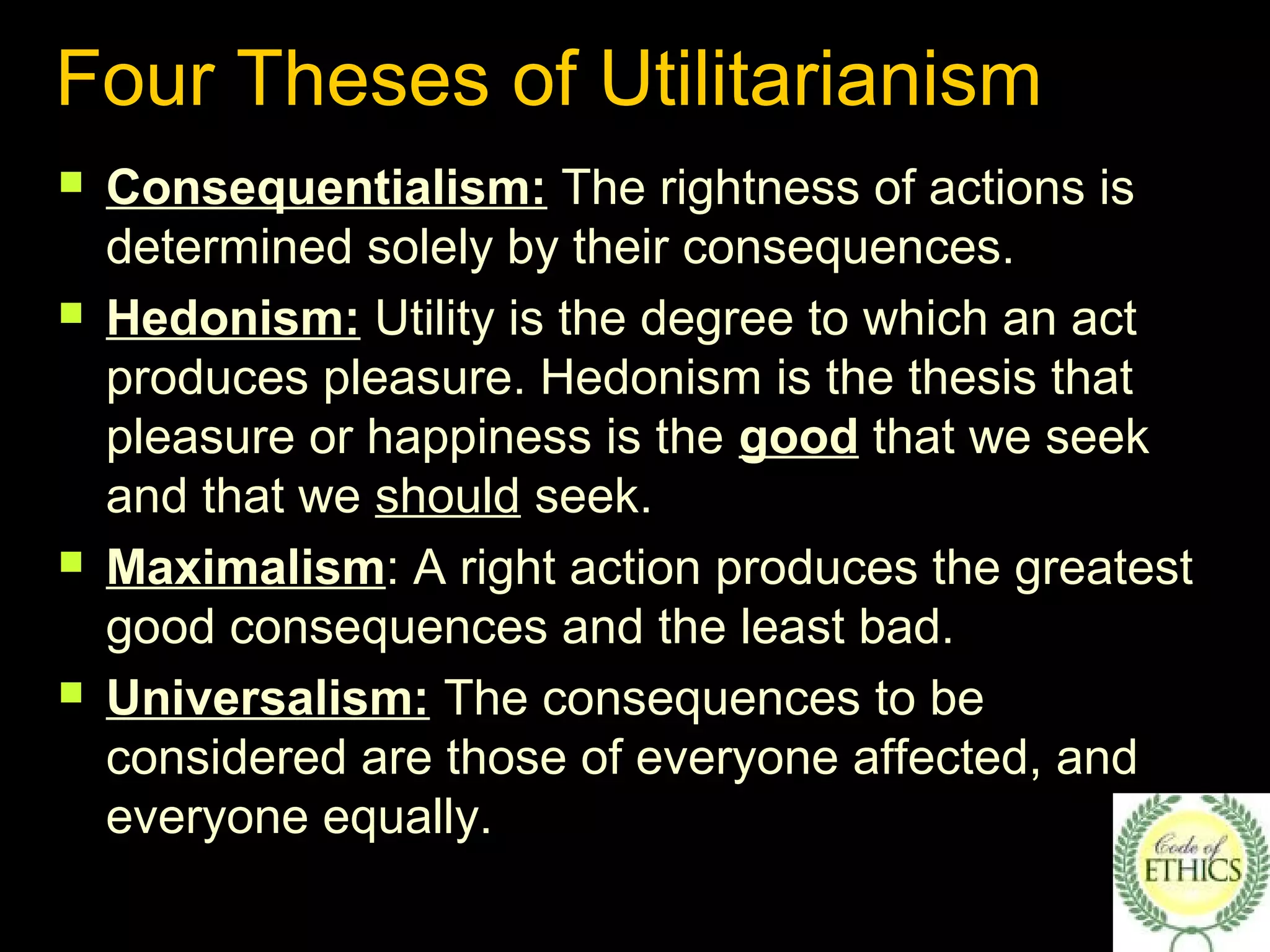 Four Theses of Utilitarianism
 Consequentialism: The rightness of actions is
determined solely by their consequences.
 Hedonism: Utility is the degree to which an act
produces pleasure. Hedonism is the thesis that
pleasure or happiness is the good that we seek
and that we should seek.
 Maximalism: A right action produces the greatest
good consequences and the least bad.
 Universalism: The consequences to be
considered are those of everyone affected, and
everyone equally.
 