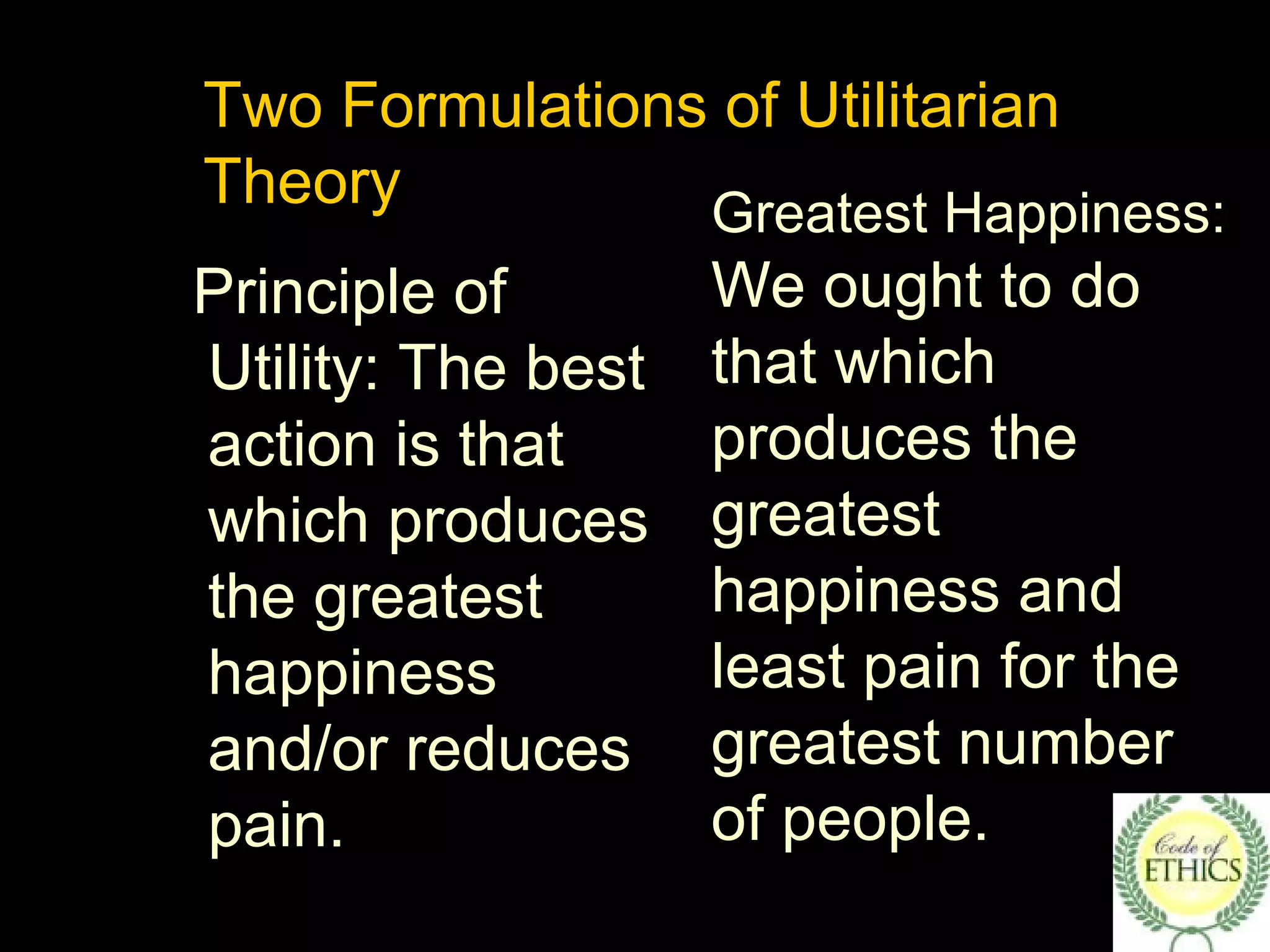 Two Formulations of Utilitarian
Theory
Principle of
Utility: The best
action is that
which produces
the greatest
happiness
and/or reduces
pain.
Greatest Happiness:
We ought to do
that which
produces the
greatest
happiness and
least pain for the
greatest number
of people.
 