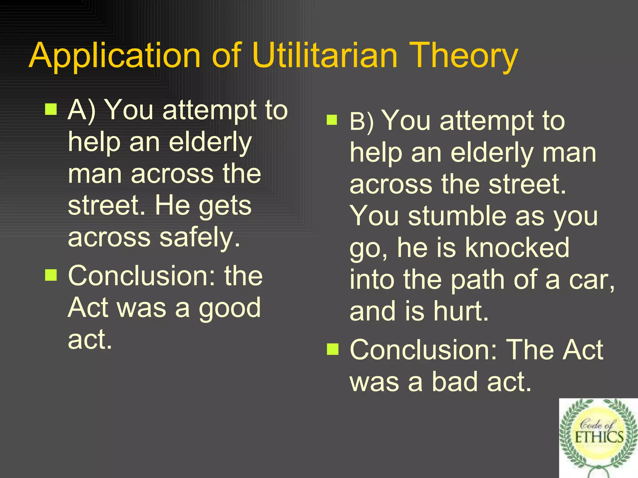 Application of Utilitarian Theory   A) You attempt to help an elderly man across the street. He gets across safely. Conclusion: the Act was a good act. B)  You attempt to help an elderly man across the street. You stumble as you go, he is knocked into the path of a car, and is hurt. Conclusion: The Act was a bad act. 