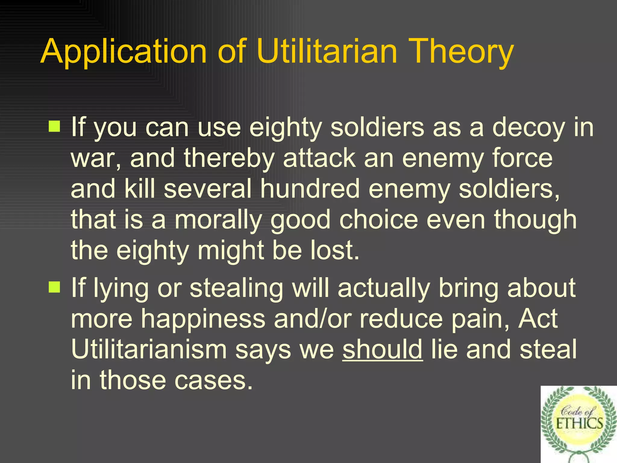 Application of Utilitarian Theory If you can use eighty soldiers as a decoy in war, and thereby attack an enemy force and kill several hundred enemy soldiers, that is a morally good choice even though the eighty might be lost. If lying or stealing will actually bring about more happiness and/or reduce pain, Act Utilitarianism says we  should  lie and steal in those cases. 