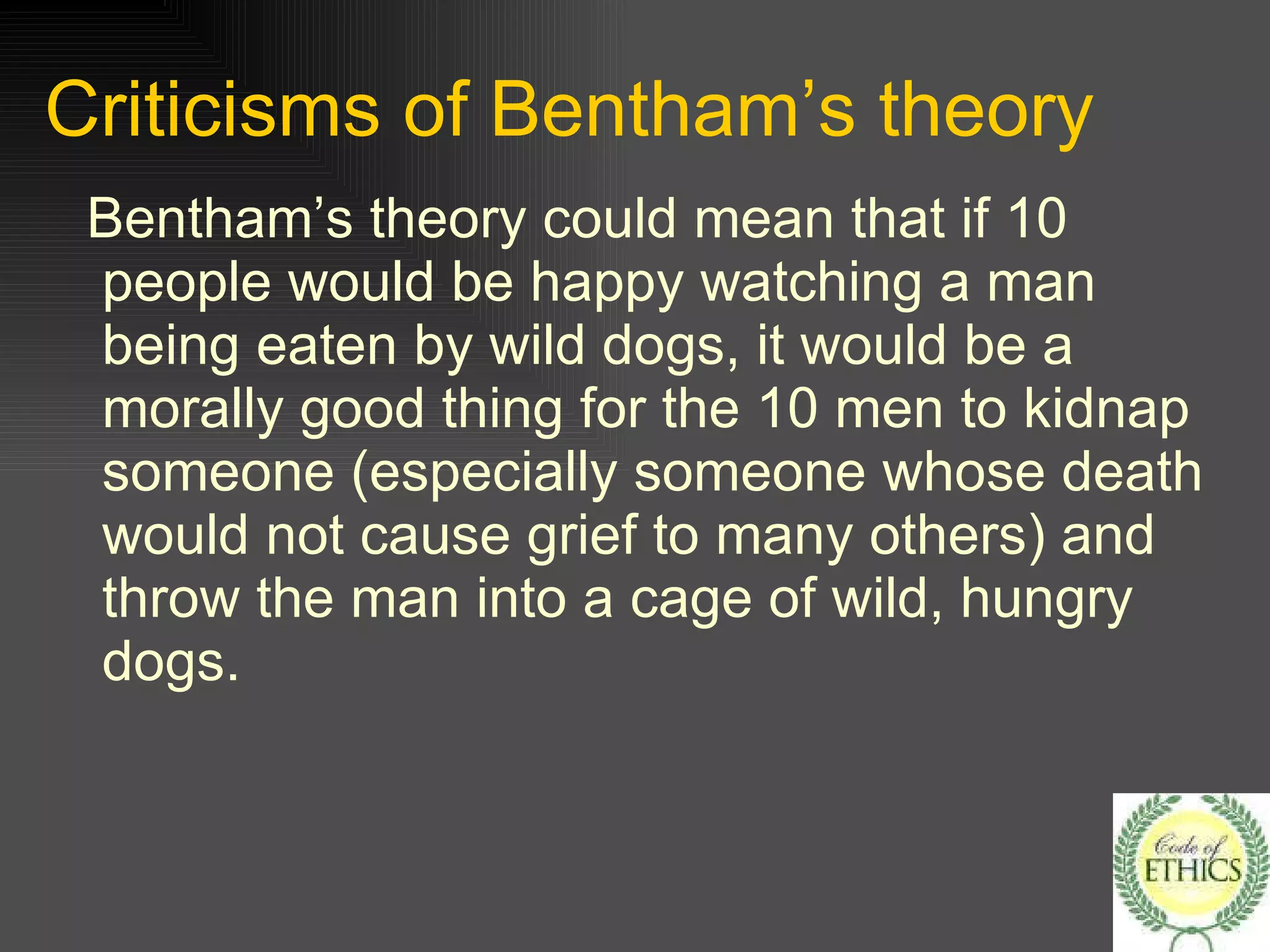 Criticisms of Bentham’s theory Bentham’s theory could mean that if 10 people would be happy watching a man being eaten by wild dogs, it would be a morally good thing for the 10 men to kidnap someone (especially someone whose death would not cause grief to many others) and throw the man into a cage of wild, hungry dogs. 