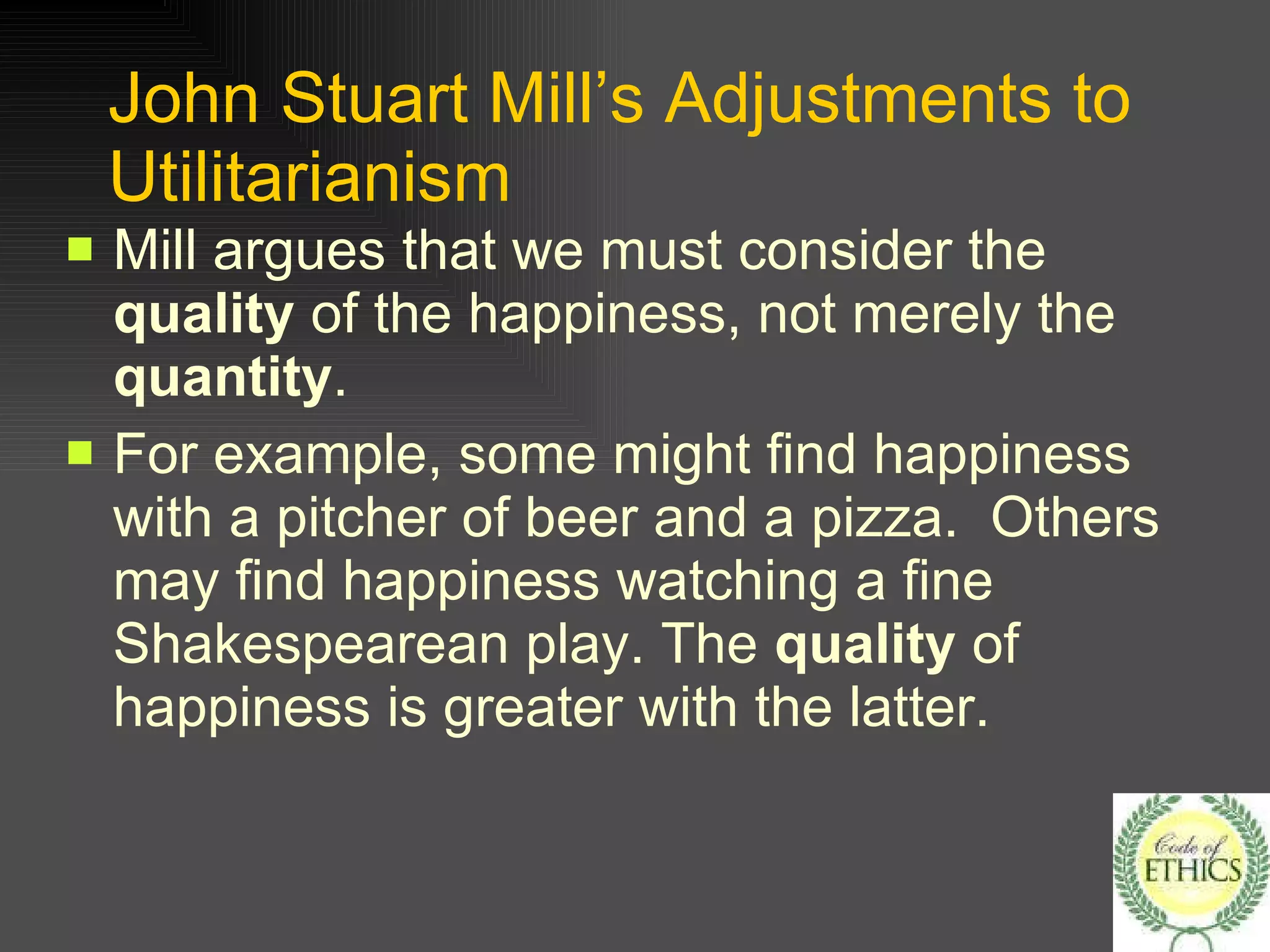 John Stuart Mill’s Adjustments to Utilitarianism Mill argues that we must consider the  quality  of the happiness, not merely the  quantity . For example, some might find happiness with a pitcher of beer and a pizza.  Others may find happiness watching a fine Shakespearean play. The  quality  of happiness is greater with the latter.  