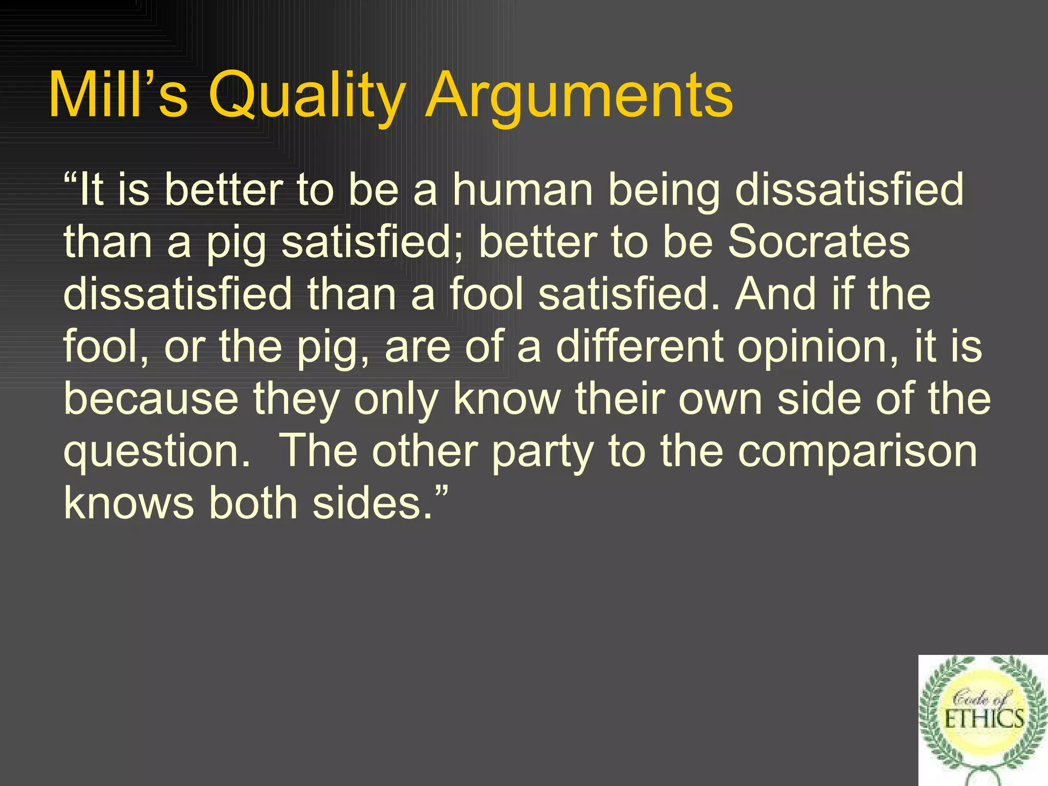 Mill’s Quality Arguments “It is better to be a human being dissatisfied than a pig satisfied; better to be Socrates dissatisfied than a fool satisfied. And if the fool, or the pig, are of a different opinion, it is because they only know their own side of the question.  The other party to the comparison knows both sides.” 
