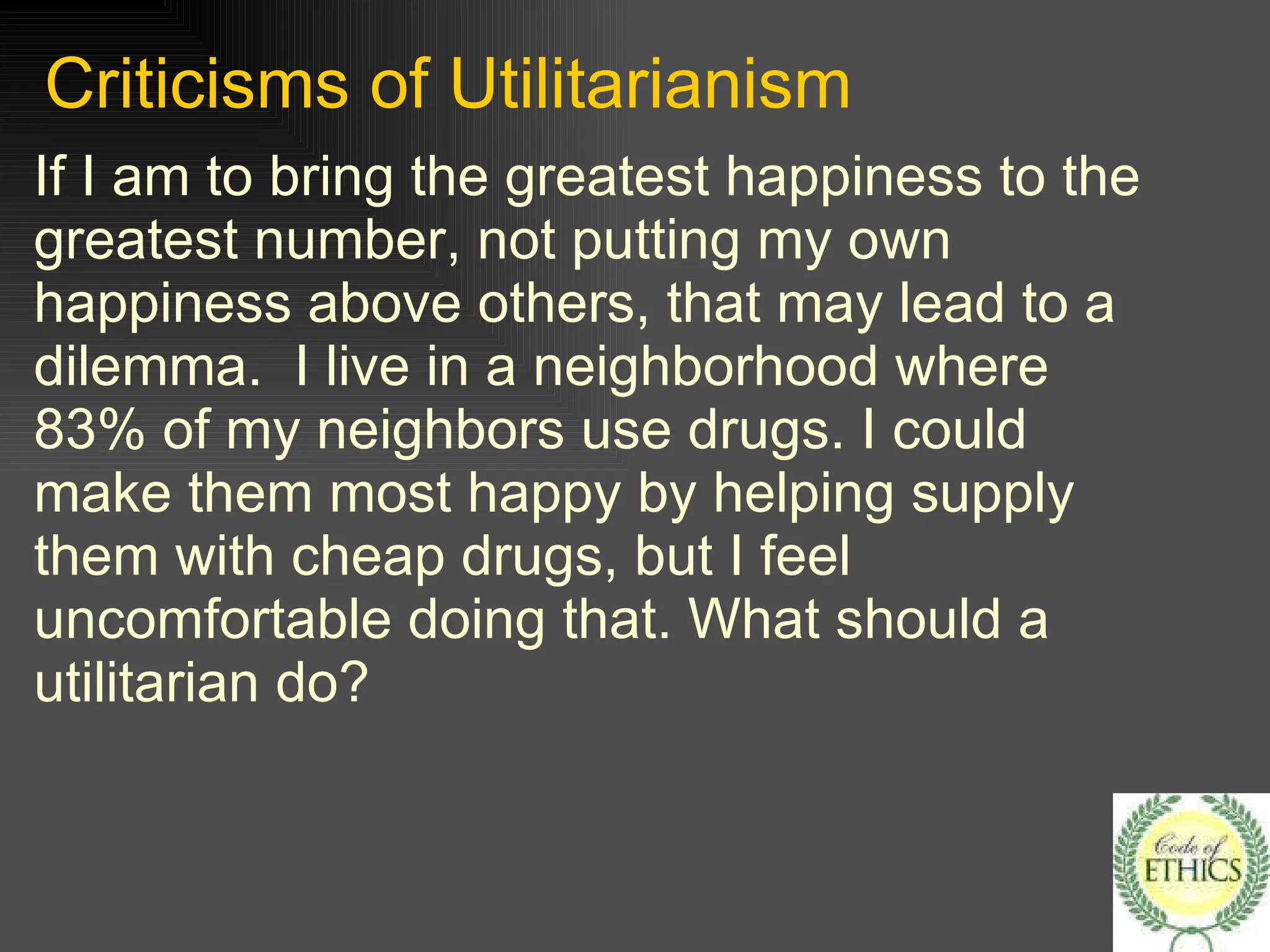 Criticisms of Utilitarianism If I am to bring the greatest happiness to the greatest number, not putting my own happiness above others, that may lead to a dilemma.  I live in a neighborhood where 83% of my neighbors use drugs. I could make them most happy by helping supply them with cheap drugs, but I feel uncomfortable doing that. What should a utilitarian do? 
