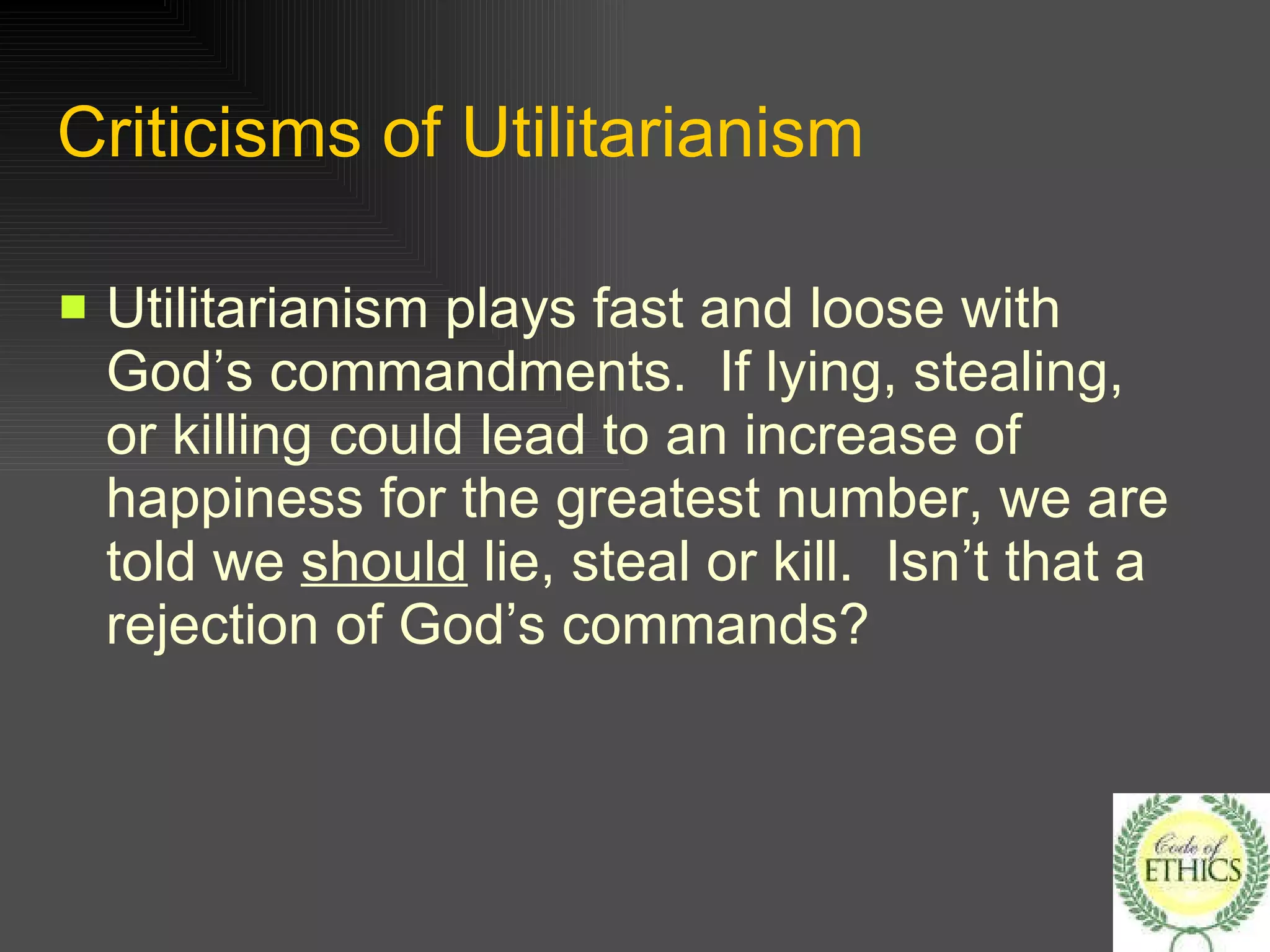 Criticisms of Utilitarianism Utilitarianism plays fast and loose with God’s commandments.  If lying, stealing, or killing could lead to an increase of happiness for the greatest number, we are told we  should  lie, steal or kill.  Isn’t that a rejection of God’s commands? 