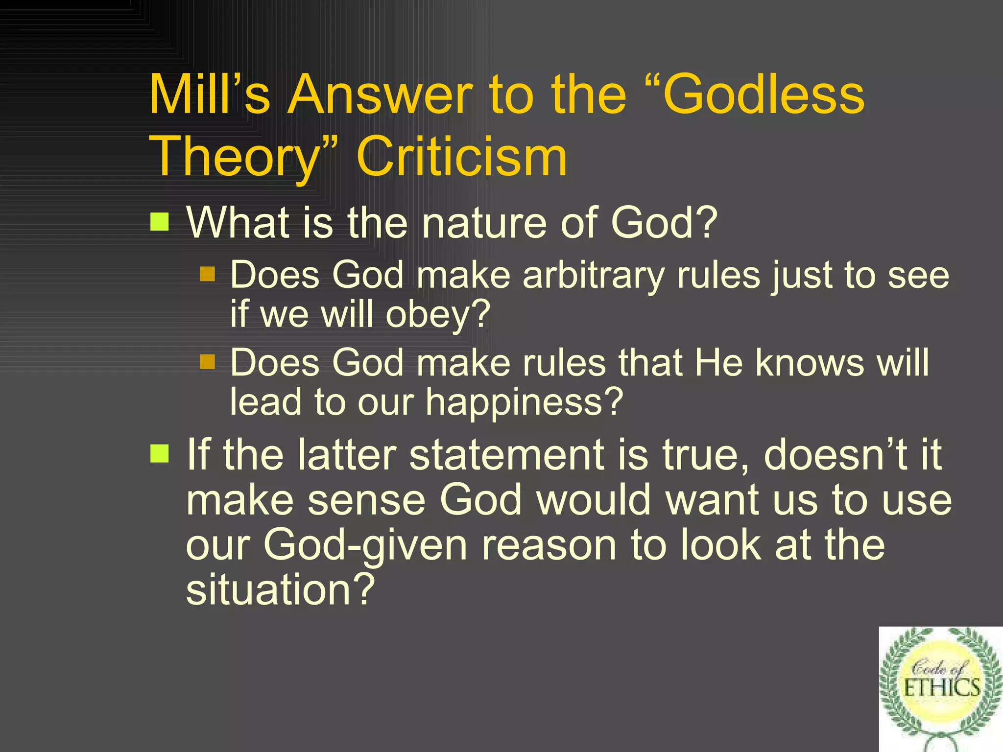 Mill’s Answer to the “Godless Theory” Criticism What is the nature of God? Does God make arbitrary rules just to see if we will obey? Does God make rules that He knows will lead to our happiness? If the latter statement is true, doesn’t it make sense God would want us to use our God-given reason to look at the situation? 