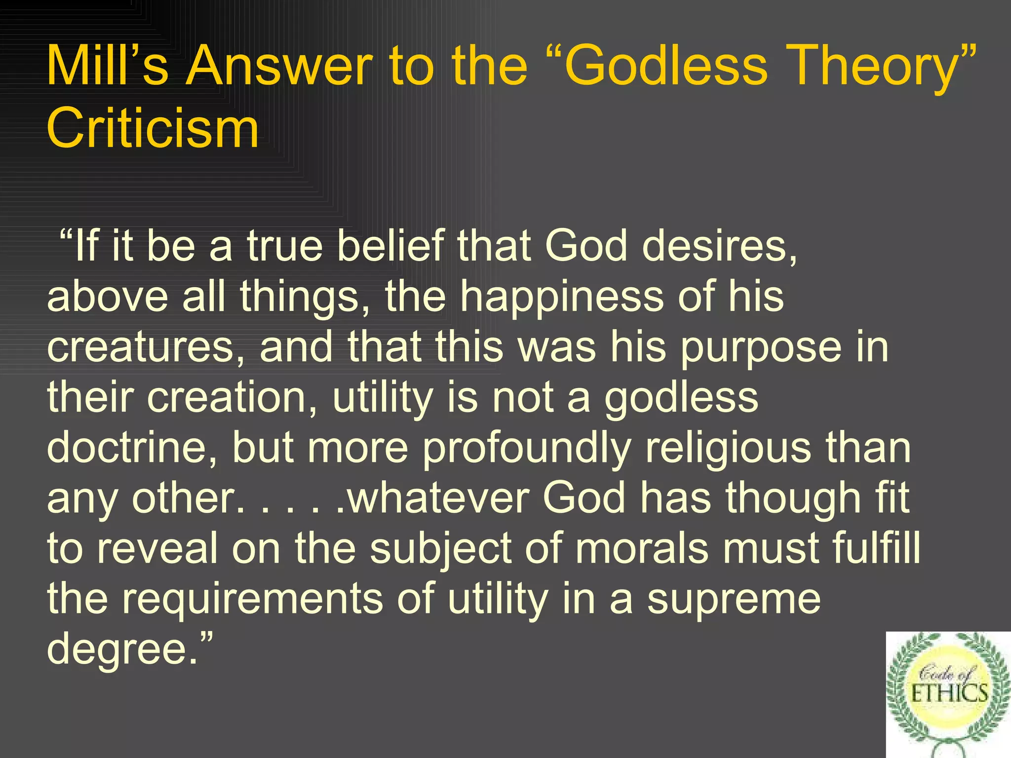 Mill’s Answer to the “Godless Theory” Criticism “If it be a true belief that God desires, above all things, the happiness of his creatures, and that this was his purpose in their creation, utility is not a godless doctrine, but more profoundly religious than any other. . . . .whatever God has though fit to reveal on the subject of morals must fulfill the requirements of utility in a supreme degree.” 