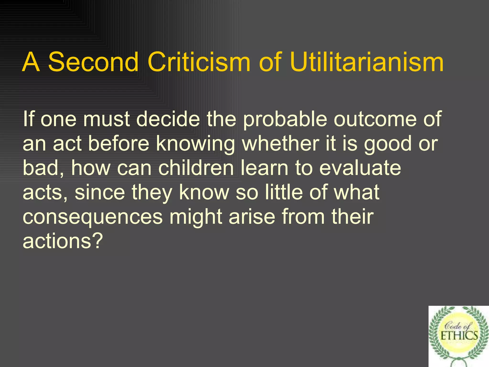 A Second Criticism of Utilitarianism If one must decide the probable outcome of an act before knowing whether it is good or bad, how can children learn to evaluate acts, since they know so little of what consequences might arise from their actions? 