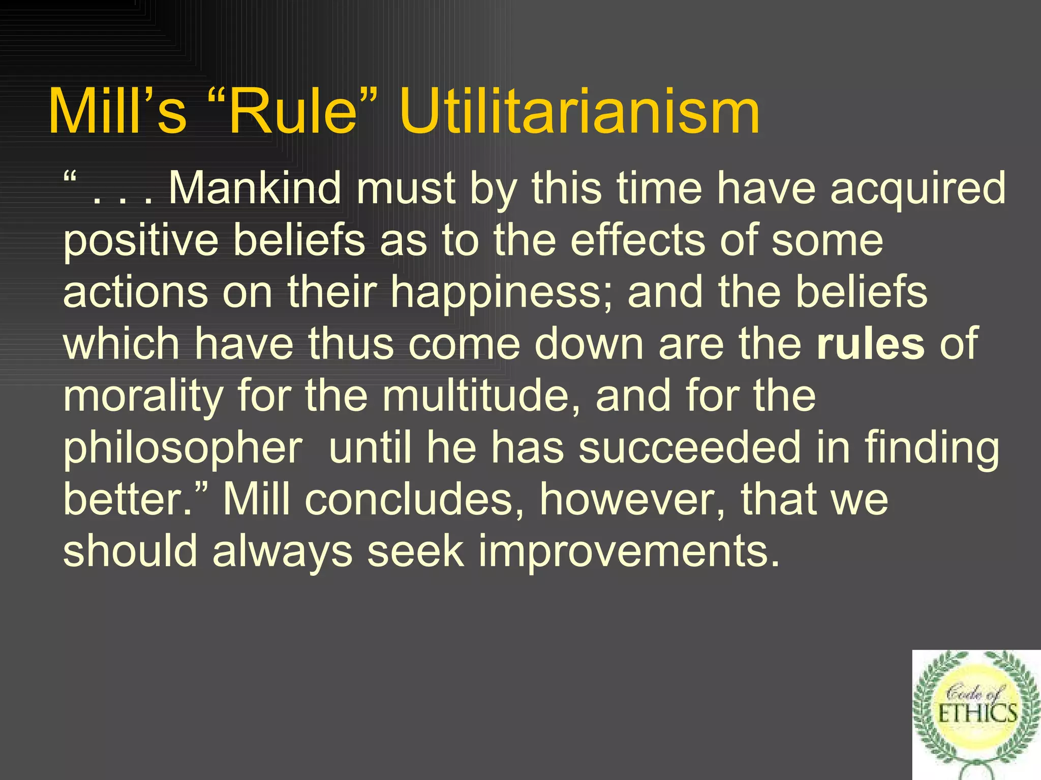 Mill’s “Rule” Utilitarianism “ . . . Mankind must by this time have acquired positive beliefs as to the effects of some actions on their happiness; and the beliefs which have thus come down are the  rules  of morality for the multitude, and for the philosopher  until he has succeeded in finding better.” Mill concludes, however, that we should always seek improvements. 