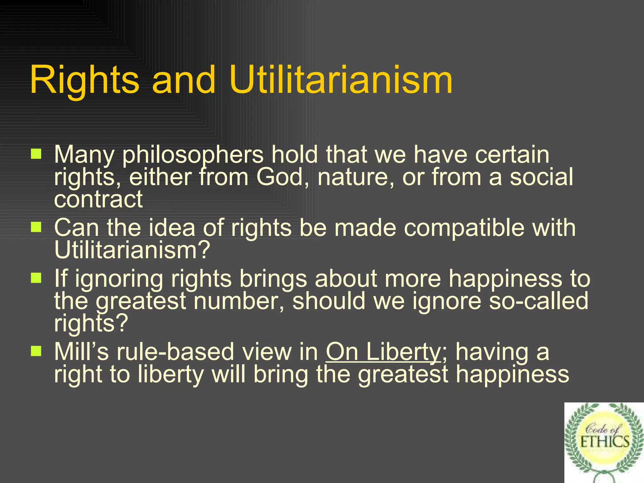 Rights and Utilitarianism Many philosophers hold that we have certain rights, either from God, nature, or from a social contract Can the idea of rights be made compatible with Utilitarianism? If ignoring rights brings about more happiness to the greatest number, should we ignore so-called rights? Mill’s rule-based view in  On Liberty ; having a right to liberty will bring the greatest happiness 