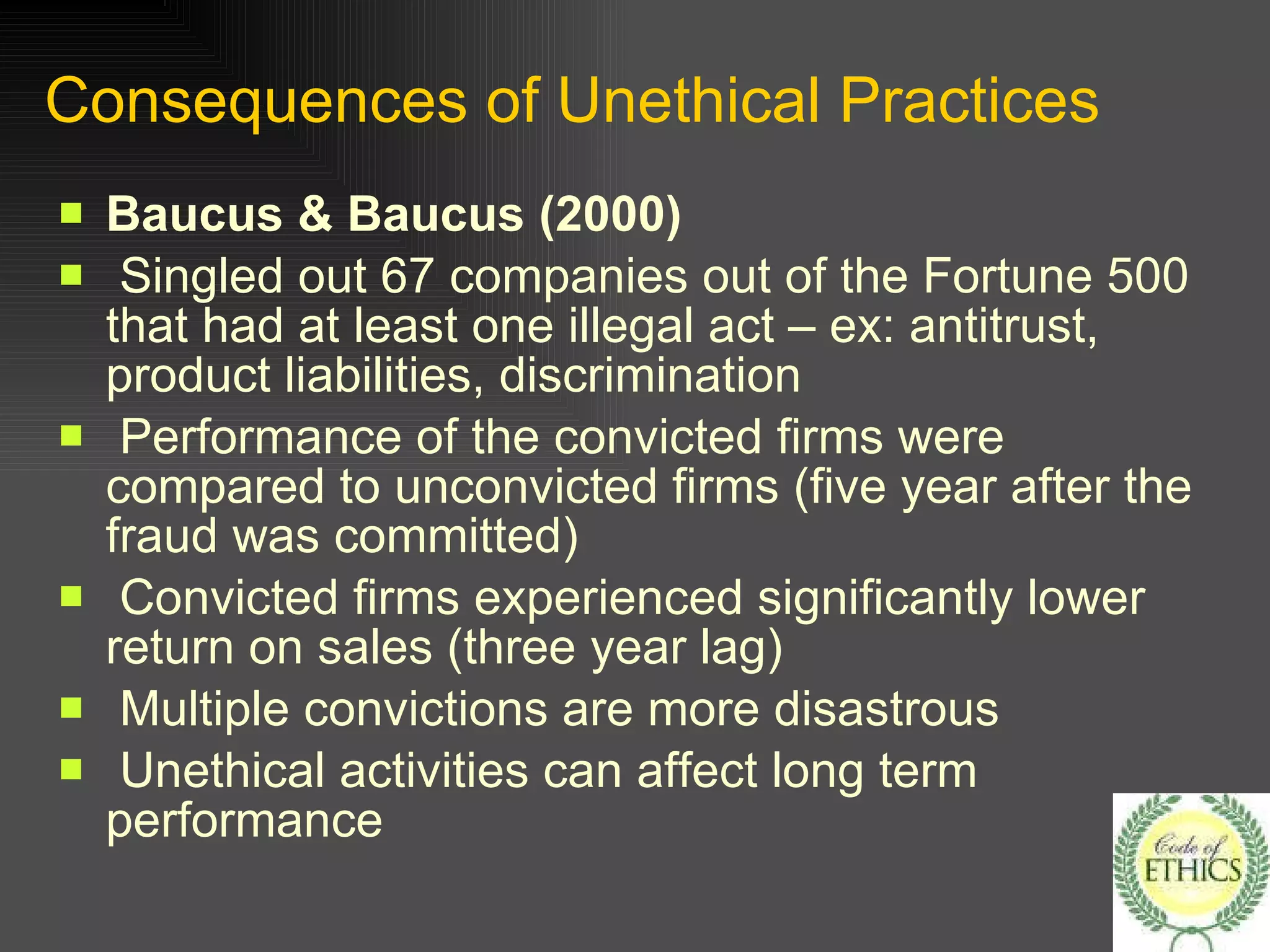 Consequences of Unethical Practices Baucus & Baucus (2000) Singled out 67 companies out of the Fortune 500 that had at least one illegal act – ex: antitrust, product liabilities, discrimination Performance of the convicted firms were compared to unconvicted firms (five year after the fraud was committed) Convicted firms experienced significantly lower return on sales (three year lag) Multiple convictions are more disastrous Unethical activities can affect long term performance 