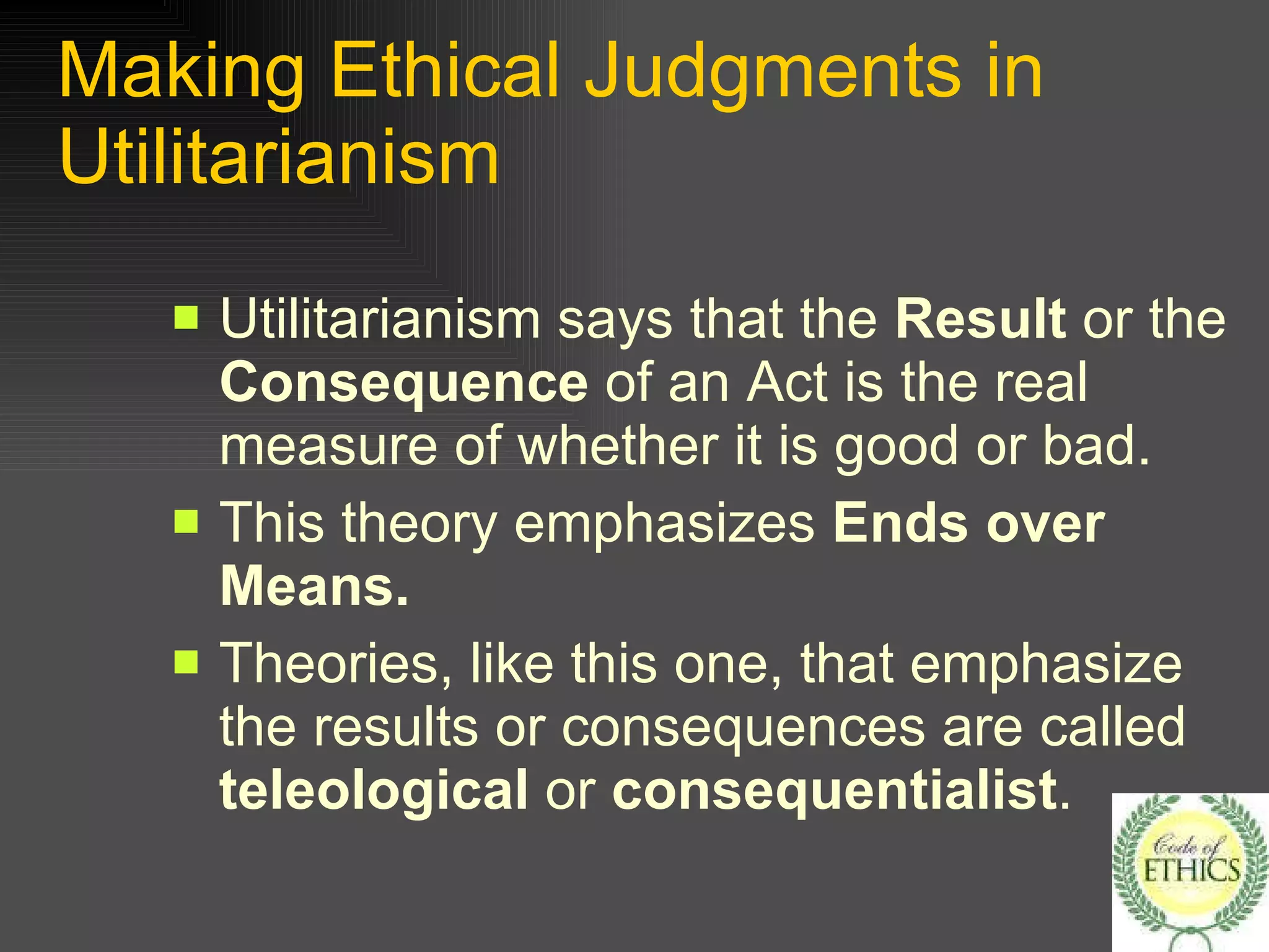 Making Ethical Judgments in Utilitarianism Utilitarianism says that the  Result  or the  Consequence  of an Act is the real measure of whether it is good or bad. This theory emphasizes  Ends over Means. Theories, like this one, that emphasize the results or consequences are called  teleological  or  consequentialist . 