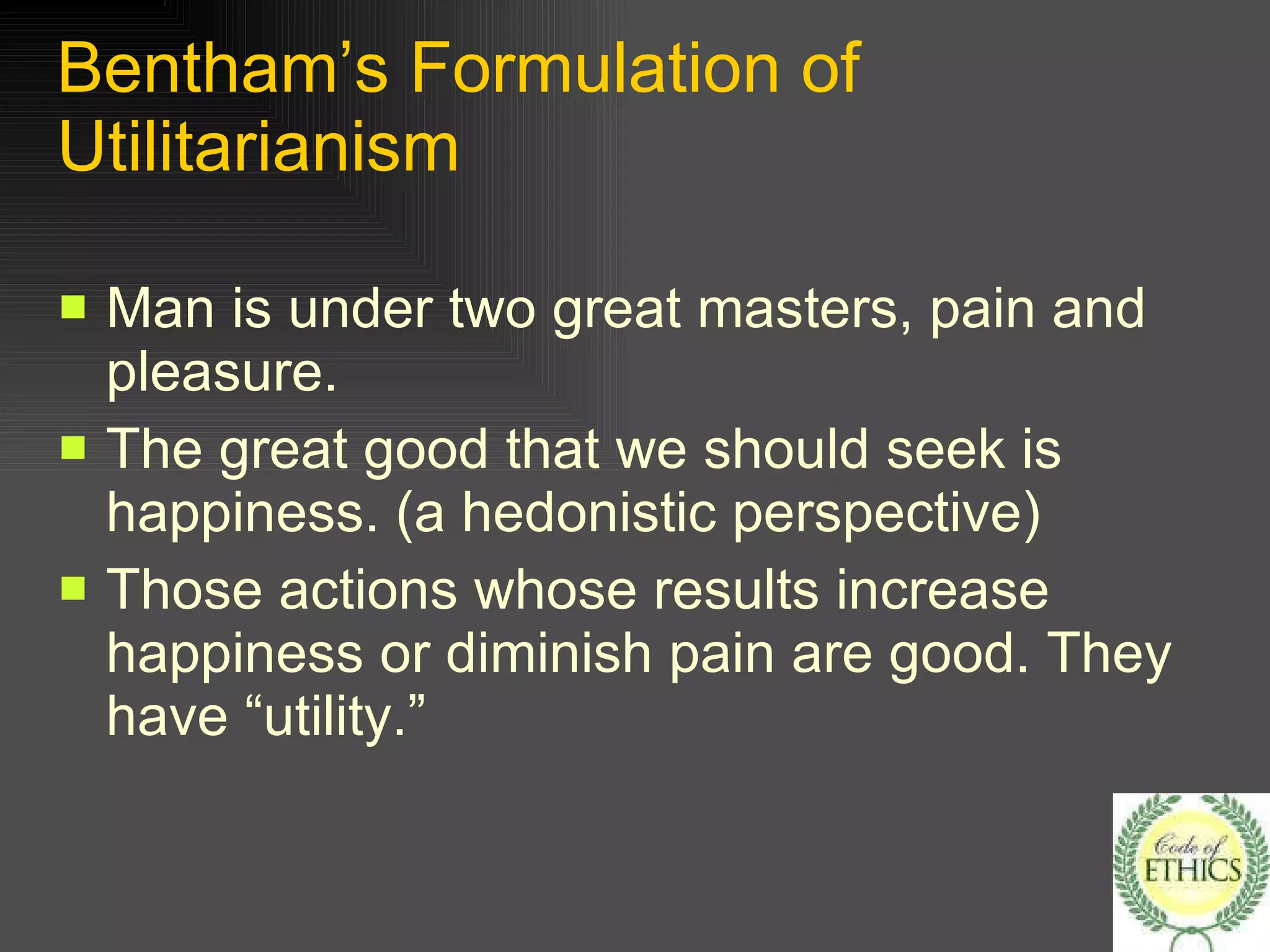 Bentham’s Formulation of Utilitarianism Man is under two great masters, pain and pleasure. The great good that we should seek is happiness. (a hedonistic perspective) Those actions whose results increase happiness or diminish pain are good. They have “utility.” 
