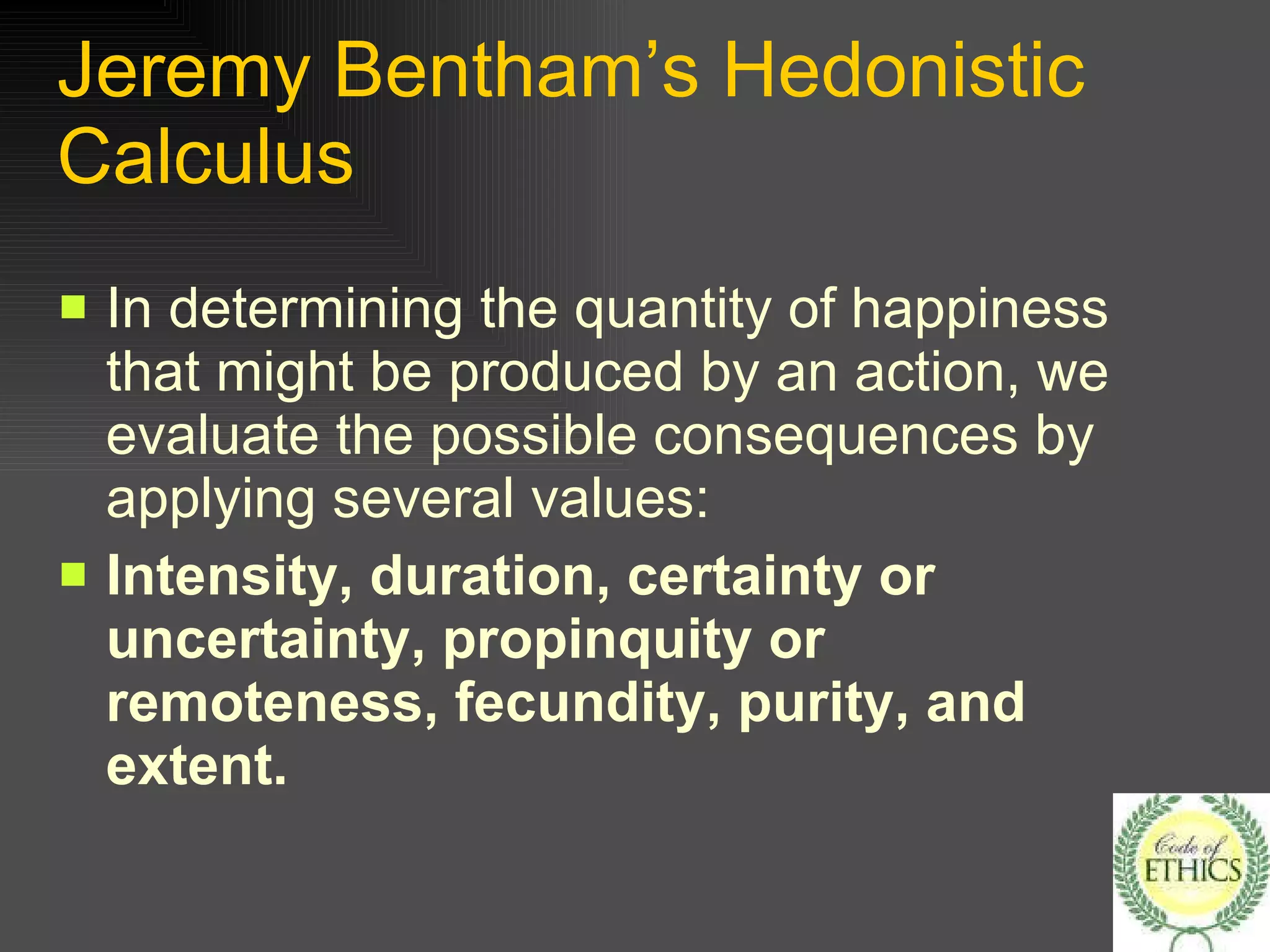 Jeremy Bentham’s Hedonistic Calculus In determining the quantity of happiness that might be produced by an action, we evaluate the possible consequences by applying several values: Intensity, duration, certainty or uncertainty, propinquity or remoteness, fecundity, purity, and extent. 