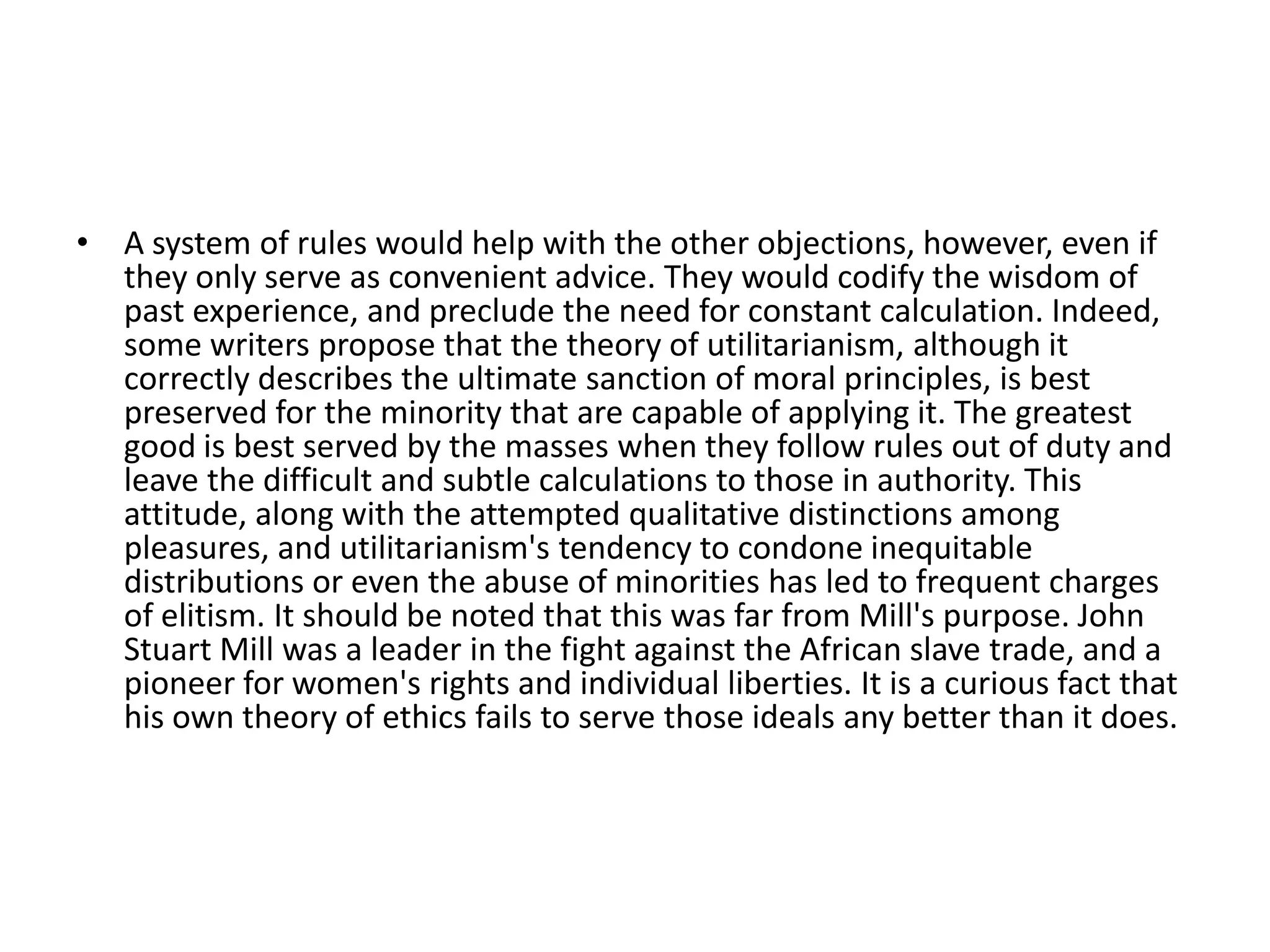 A system of rules would help with the other objections, however, even if they only serve as convenient advice. They would codify the wisdom of past experience, and preclude the need for constant calculation. Indeed, some writers propose that the theory of utilitarianism, although it correctly describes the ultimate sanction of moral principles, is best preserved for the minority that are capable of applying it. The greatest good is best served by the masses when they follow rules out of duty and leave the difficult and subtle calculations to those in authority. This attitude, along with the attempted qualitative distinctions among pleasures, and utilitarianism's tendency to condone inequitable distributions or even the abuse of minorities has led to frequent charges of elitism. It should be noted that this was far from Mill's purpose. John Stuart Mill was a leader in the fight against the African slave trade, and a pioneer for women's rights and individual liberties. It is a curious fact that his own theory of ethics fails to serve those ideals any better than it does.   