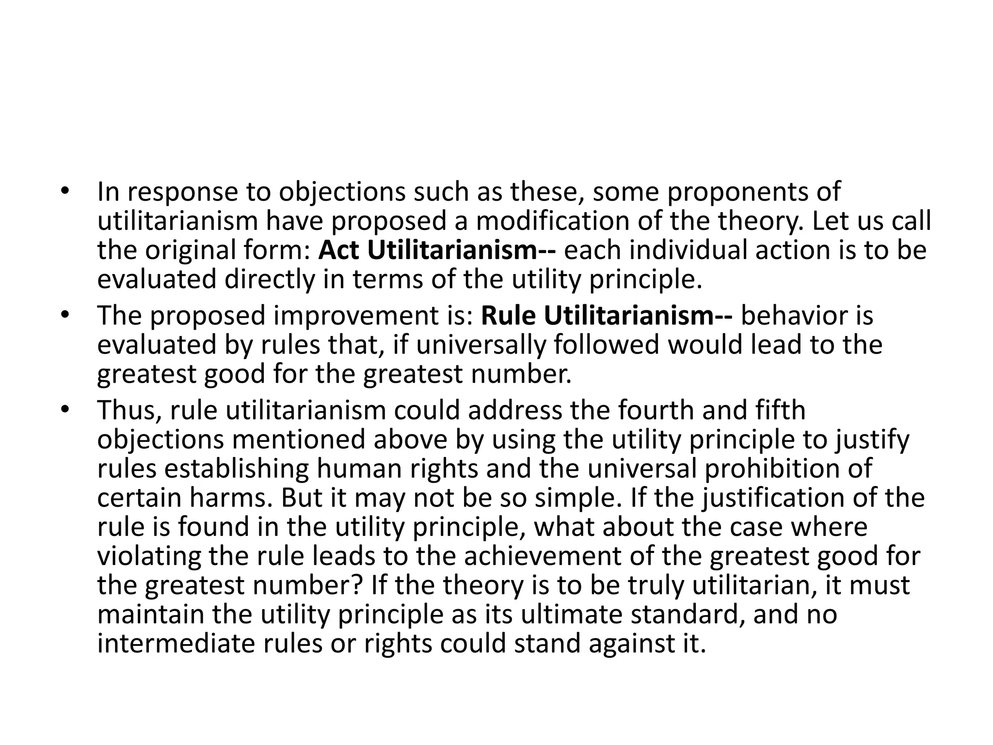 In response to objections such as these, some proponents of utilitarianism have proposed a modification of the theory. Let us call the original form: Act Utilitarianism-- each individual action is to be evaluated directly in terms of the utility principle. The proposed improvement is: Rule Utilitarianism-- behavior is evaluated by rules that, if universally followed would lead to the greatest good for the greatest number. Thus, rule utilitarianism could address the fourth and fifth objections mentioned above by using the utility principle to justify rules establishing human rights and the universal prohibition of certain harms. But it may not be so simple. If the justification of the rule is found in the utility principle, what about the case where violating the rule leads to the achievement of the greatest good for the greatest number? If the theory is to be truly utilitarian, it must maintain the utility principle as its ultimate standard, and no intermediate rules or rights could stand against it. 