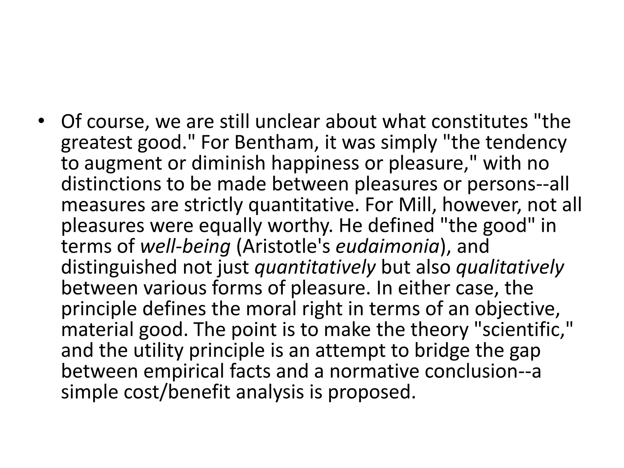 Of course, we are still unclear about what constitutes "the greatest good." For Bentham, it was simply "the tendency to augment or diminish happiness or pleasure," with no distinctions to be made between pleasures or persons--all measures are strictly quantitative. For Mill, however, not all pleasures were equally worthy. He defined "the good" in terms of well-being (Aristotle's eudaimonia), and distinguished not just quantitatively but also qualitatively between various forms of pleasure. In either case, the principle defines the moral right in terms of an objective, material good. The point is to make the theory "scientific," and the utility principle is an attempt to bridge the gap between empirical facts and a normative conclusion--a simple cost/benefit analysis is proposed.