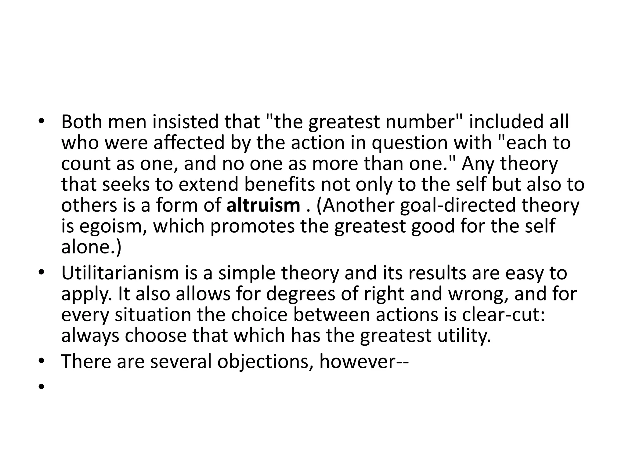 Both men insisted that "the greatest number" included all who were affected by the action in question with "each to count as one, and no one as more than one." Any theory that seeks to extend benefits not only to the self but also to others is a form of altruism . (Another goal-directed theory is egoism, which promotes the greatest good for the self alone.) Utilitarianism is a simple theory and its results are easy to apply. It also allows for degrees of right and wrong, and for every situation the choice between actions is clear-cut: always choose that which has the greatest utility. There are several objections, however--   