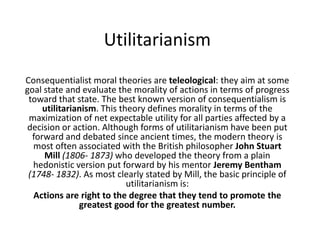 Utilitarianism Consequentialist moral theories are teleological: they aim at some goal state and evaluate the morality of actions in terms of progress toward that state. The best known version of consequentialism is utilitarianism. This theory defines morality in terms of the maximization of net expectable utility for all parties affected by a decision or action. Although forms of utilitarianism have been put forward and debated since ancient times, the modern theory is most often associated with the British philosopher John Stuart Mill (1806- 1873) who developed the theory from a plain hedonistic version put forward by his mentor Jeremy Bentham (1748- 1832). As most clearly stated by Mill, the basic principle of utilitarianism is:  Actions are right to the degree that they tend to promote the greatest good for the greatest number. 