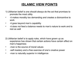 ISLAMIC VIEW POINTS
1) Utilitarian belief is one should always do the act that promises to
promote the most utility
• -it makes morality too demanding and creates a disincentive to
work
• -it goes beyond man’s capability
• -it does not feed a balance needs to man’s nature to work and to
rest as well
2) Utilitarian belief is to apply rules, which have grown up as
experience has shown that certain actions have certain effect on
man’s happiness
• -man is the source of moral values
• -self mastery and a free exercise of one’s creative power
• -man is naturally superior in intelligence
 