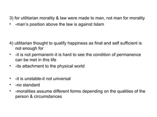3) for utilitarian morality & law were made to man, not man for morality
• -man’s position above the law is against Islam
4) utilitarian thought to qualify happiness as final and self sufficient is
not enough for
• -it is not permanent–it is hard to see the condition of permanence
can be met in this life
• -its attachment to the physical world
• -it is unstable-it not universal
• -no standard
• -moralities assume different forms depending on the qualities of the
person & circumstances
 