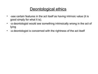 Deontological ethics
• -see certain features in the act itself as having intrinsic value (it is
good simply for what it is).
• -a deontologist would see something intrinsically wrong in the act of
lying
• -a deontologist is concerned with the rightness of the act itself
 