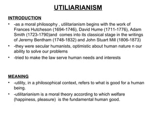 UTILIARIANISM
INTRODUCTION
• -as a moral philosophy , utilitarianism begins with the work of
Frances Hutcheson (1694-1746), David Hume (1711-1776), Adam
Smith (1723-1790)and comes into its classical stage in the writings
of Jeremy Bentham (1748-1832) and John Stuart Mill (1806-1873)
• -they were secular humanists, optimistic about human nature n our
ability to solve our problems
• -tried to make the law serve human needs and interests
MEANING
• -utility, in a philosophical context, refers to what is good for a human
being.
• -utilitarianism is a moral theory according to which welfare
(happiness, pleasure) is the fundamental human good.
 