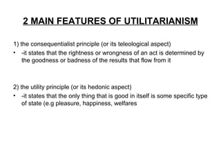 2 MAIN FEATURES OF UTILITARIANISM
1) the consequentialist principle (or its teleological aspect)
• -it states that the rightness or wrongness of an act is determined by
the goodness or badness of the results that flow from it
2) the utility principle (or its hedonic aspect)
• -it states that the only thing that is good in itself is some specific type
of state (e.g pleasure, happiness, welfares
 