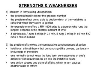 STRENGTHS & WEAKNESSES
1) problem in formulating utilitarianism
• the greatest happiness for the greatest number
• the problem of not being able to decide which of the variables to
rank first when they seem to conflict
• for example one offers a RM 1000 prize to a person who runs the
longest distance in the shortest amount of time
• 3 participate; A runs 5 miles in 31 min, B runs 7 miles in 50 min & C
runs 1 mile in 6 mins
2) the problem of knowing the comparative consequences of action
• hold to an ethical theory that demands godlike powers, particularly
knowledge of the future
• one normally do not know the long term consequences of one’s
action for consequences go on into the indefinite future
• one action causes one state of affairs, which in turn causes
another state of affairs
 