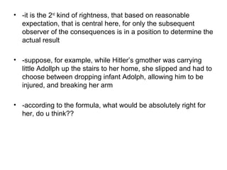• -it is the 2nd
kind of rightness, that based on reasonable
expectation, that is central here, for only the subsequent
observer of the consequences is in a position to determine the
actual result
• -suppose, for example, while Hitler’s gmother was carrying
little Adollph up the stairs to her home, she slipped and had to
choose between dropping infant Adolph, allowing him to be
injured, and breaking her arm
• -according to the formula, what would be absolutely right for
her, do u think??
 